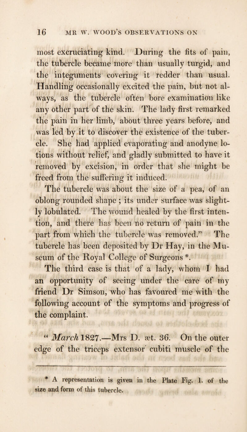 most excruciating kind. During the fits of pain, the tubercle became more than usually turgid, and the integuments covering it redder than usual. Handling occasionally excited the pain, but not al¬ ways, as the tubercle often bore examination like any other part of the skin. The lady first remarked the pain in her limb, about three years before, and was led by it to discover the existence of the tuber¬ cle. She had applied evaporating and anodyne lo¬ tions without relief, and gladly submitted to have it removed by excision, in order that she might be freed from the suffering it induced. The tubercle was about the size of a pea, of an oblong rounded shape ; its under surface was slight¬ ly lobulated. The wound healed by the first inten¬ tion, and there has been no return of pain in the part from which the tubercle was removed.” The tubercle has been deposited by Dr Hay, in the Mu¬ seum of the Royal College of Surgeons *. The third case is that of a lady, whom I had an opportunity of seeing under the care of my friend Dr Simson, who has favoured me with the following account of the symptoms and progress of the complaint. “ March 1827.—Mrs D. set. 36. On the outer edge of the triceps extensor' cubiti muscle of the * A representation is given in the Plate Fig. 1. of the size and form of this tubercle.
