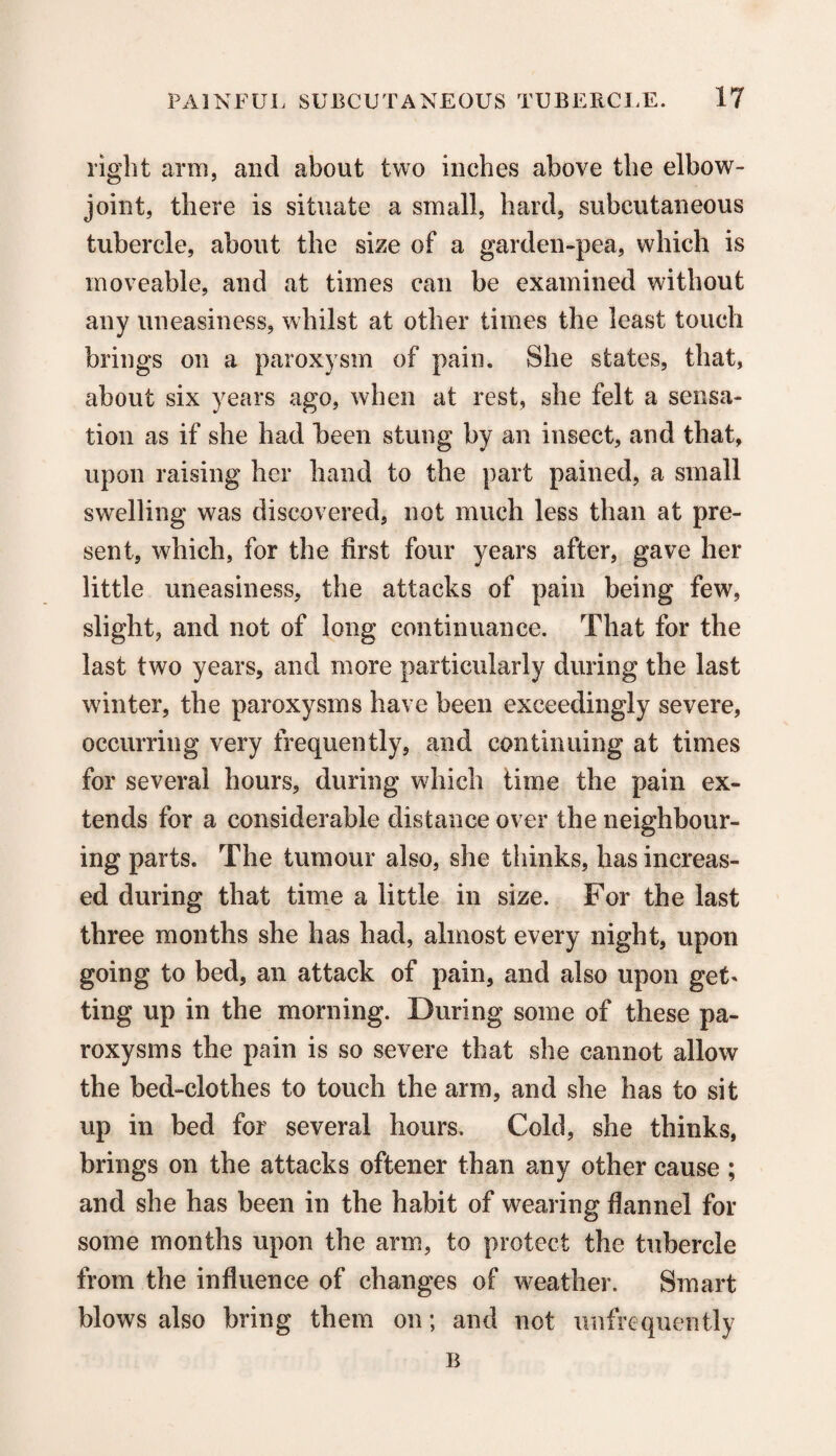 right arm, and about two inches above the elbow- joint, there is situate a small, hard, subcutaneous tubercle, about the size of a garden-pea, which is moveable, and at times can be examined without any uneasiness, whilst at other times the least touch brings on a paroxysm of pain. She states, that, about six years ago, when at rest, she felt a sensa¬ tion as if she had been stung by an insect, and that, upon raising her hand to the part pained, a small swelling was discovered, not much less than at pre¬ sent, which, for the first four years after, gave her little uneasiness, the attacks of pain being few, slight, and not of long continuance. That for the last two years, and more particularly during the last winter, the paroxysms have been exceedingly severe, occurring very frequently, and continuing at times for several hours, during which time the pain ex¬ tends for a considerable distance over the neighbour¬ ing parts. The tumour also, she thinks, has increas¬ ed during that time a little in size. For the last three months she has had, almost every night, upon going to bed, an attack of pain, and also upon get* ting up in the morning. During some of these pa¬ roxysms the pain is so severe that she cannot allow the bed-clothes to touch the arm, and she has to sit up in bed for several hours. Cold, she thinks, brings on the attacks oftener than any other cause; and she has been in the habit of wearing flannel for some months upon the arm, to protect the tubercle from the influence of changes of weather. Smart blows also bring them on; and not mi frequently
