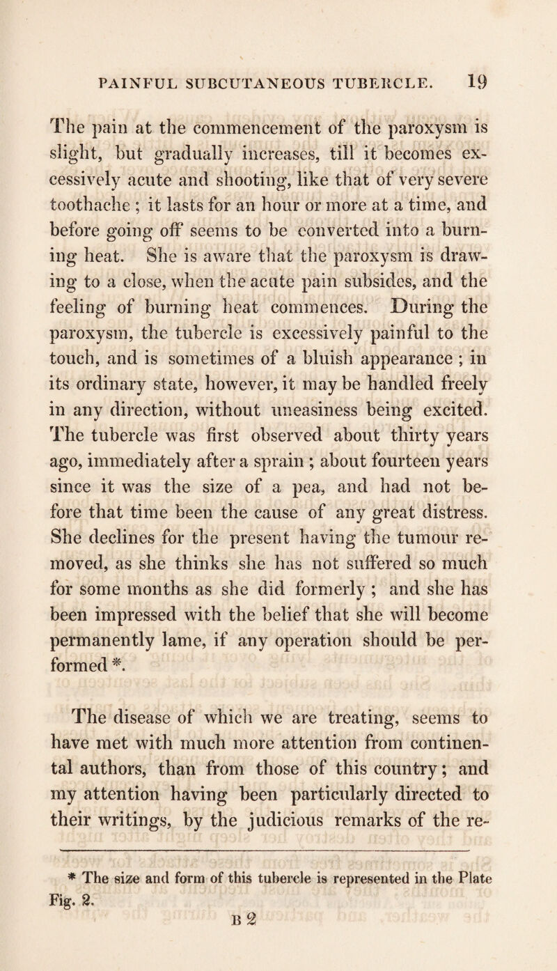 The pain at the commencement of the paroxysm is slight, but gradually increases, till it becomes ex¬ cessively acute and shooting, like that of very severe toothache ; it lasts for an hour or more at a time, and before going off seems to be converted into a burn¬ ing heat. She is aware that the paroxysm is draw¬ ing to a close, when the acute pain subsides, and the feeling of burning heat commences. During the paroxysm, the tubercle is excessively painful to the touch, and is sometimes of a bluish appearance ; in its ordinary state, however, it may be handled freely in any direction, without uneasiness being excited. The tubercle was first observed about thirty years ago, immediately after a sprain ; about fourteen years since it was the size of a pea, and had not be¬ fore that time been the cause of any great distress. She declines for the present having the tumour re¬ moved, as she thinks she has not suffered so much for some months as she did formerly ; and she has been impressed with the belief that she will become permanently lame, if any operation should be per¬ formed *. The disease of which we are treating, seems to have met with much more attention from continen¬ tal authors, than from those of this country; and my attention having been particularly directed to their writings, by the judicious remarks of the re- * The size and form of this tubercle is represented in the Plate Fig. 2,