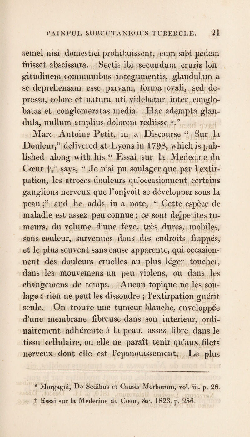 semel nisi domestici prohibuissent, eum sibi pedem fuisset abscissura. Sectis ibi secundum cruris lon- gitudinem communibus integumentis, glandulam a se deprehensam esse parvam5 forma ovali, sed de- pressa, colore et natura uti videbatur inter conglo- batas et conglomeratas media. IIac adempta glan- dula, nullum amplius dolorem rediisse Marc Antoine Petit, in a Discourse “ Sur la Douleur,” delivered at Lyons in 1798, which is pub¬ lished along with his “ Essai sur la Medecine du Coeur fsays, “ Je n’ai pu soulager que par Textir- pation, les atroces douleurs qu’occasionnent certains ganglions nerveux que l’on|voit se developper sous la peauand he adds in a note, <c Cette espece de maladie est assez peu connue; ce sont dejpetites tu¬ rn eirrs, du volume d?une feve, tr^s dures, mobiles, sans couleur, survenues dans des endroits frappes, et le plus souvent sans cause apparente, qui occasion- nent des douleurs cruelles au plus leger toucher, dans les mouvemens un pen violens, ou dans les changemens de temps. Aucun topique ne les sou- lage ; rien ne pent les dissoudre ; 1’extirpation guerit seule. On trouve une tumeur blanche, enveloppee d’une membrane fibreuse dans son interieur, ordi- nairement adherente a la peau, assez libre dans le tissu cellulaire, ou elle ne parait tenir qu’aux filets nerveux dont elle est repanouissement, Le plus * Morgagni, De Sedibus et Causis Morborum, vol. iii. p. 28, t Essai sur la Medecine du Coeur, &c. 1823, p. 256.