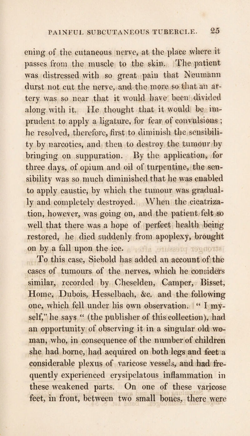 ening of the cutaneous nerve, at the place where it passes from the muscle to the skin. The patient was distressed with so great pain that Neumann durst not cut the nerve, and the more so that an ar¬ tery was so near that it would have been divided along with it. He thought that it would be im¬ prudent to apply a ligature, for fear of convulsions ; he resolved, therefore, first to diminish the sensibili¬ ty by narcotics, and then to destroy the tumour by bringing on suppuration. By the application, for three days, of opium and oil of turpentine, the sen¬ sibility was so much diminished that he was enabled to apply caustic, by which the tumour was gradual¬ ly and completely destroyed. When the cicatriza¬ tion, however, was going on, and the patient felt so well that there was a hope of perfect health being restored, he died suddenly from apoplexy, brought on by a fall upon the ice. To this case, Siebold has added an account of the cases of tumours of the nerves, which he considers similar, recorded by Oheselden, Camper, Bisset, Home, Dubois, Hesselbach, &c. and the following one, which fell under his own observation. “ I my¬ self,” he says “ (the publisher of this collection), had an opportunity of observing it in a singular old wo¬ man, who, in consequence of the number of children she had borne, had acquired on both legs and feet a considerable plexus of varicose vessels, and had fre¬ quently experienced erysipelatous inflammation in these weakened parts. On one of these varicose feet, in front, between two small bones, there were