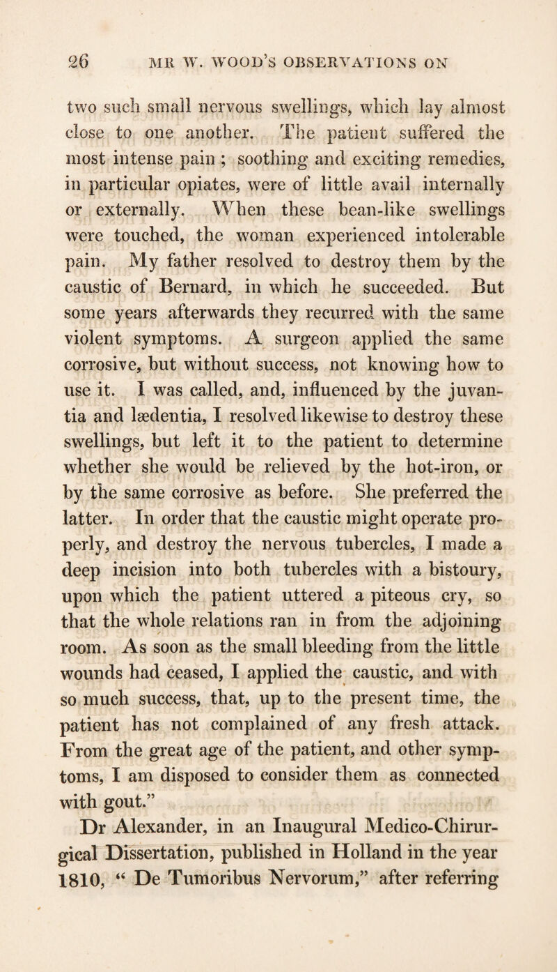 two such small nervous swellings, which lay almost close to one another. The patient suffered the most intense pain ; soothing and exciting remedies, in particular opiates, were of little avail internally or externally. When these bean-like swellings were touched, the woman experienced intolerable pain. My father resolved to destroy them by the caustic of Bernard, in which he succeeded. But some years afterwards they recurred with the same violent symptoms. A surgeon applied the same corrosive, but without success, not knowing how to use it. I was called, and, influenced by the juvan- tia and Isedentia, I resolved likewise to destroy these swellings, but left it to the patient to determine whether she would be relieved by the hot-iron, or by the same corrosive as before. She preferred the latter. In order that the caustic might operate pro¬ perly, and destroy the nervous tubercles, I made a deep incision into both tubercles with a bistoury, upon which the patient uttered a piteous cry, so that the whole relations ran in from the adjoining room. As soon as the small bleeding from the little wounds had ceased, I applied the caustic, and with so much success, that, up to the present time, the patient has not complained of any fresh attack. From the great age of the patient, and other symp¬ toms, I am disposed to consider them as connected with gout.” Dr Alexander, in an Inaugural Medico-Chirur- gical Dissertation, published in Holland in the year 1810, “ De Tumoribus Nervorum,” after referring