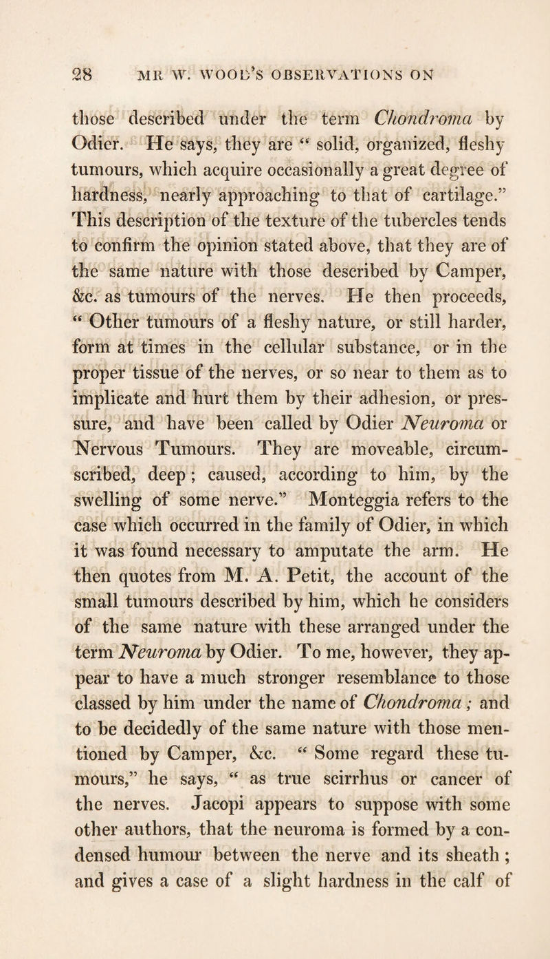 those described under the term Chondroma by Odier. He says, they are 44 solid, organized, fleshy tumours, which acquire occasionally a great degree of hardness, nearly approaching to that of cartilage.” This description of the texture of the tubercles tends to confirm the opinion stated above, that they are of the same nature with those described by Camper, &c. as tumours of the nerves. He then proceeds, 44 Other tumours of a fleshy nature, or still harder, form at times in the cellular substance, or in the proper tissue of the nerves, or so near to them as to implicate and hurt them by their adhesion, or pres¬ sure, and have been called by Odier Neuroma or Nervous Tumours. They are moveable, circum¬ scribed, deep; caused, according to him, by the swelling of some nerve.” Monteggia refers to the case which occurred in the family of Odier, in which it was found necessary to amputate the arm. He then quotes from M. A. Petit, the account of the small tumours described by him, which he considers of the same nature with these arranged under the term Neuroma by Odier. To me, however, they ap¬ pear to have a much stronger resemblance to those classed by him under the name of Chondroma ; and to be decidedly of the same nature with those men¬ tioned by Camper, &c. 44 Some regard these tu¬ mours,” he says, 44 as true scirrhus or cancer of the nerves. Jacopi appears to suppose with some other authors, that the neuroma is formed by a con¬ densed humour between the nerve and its sheath ; and gives a case of a slight hardness in the calf of
