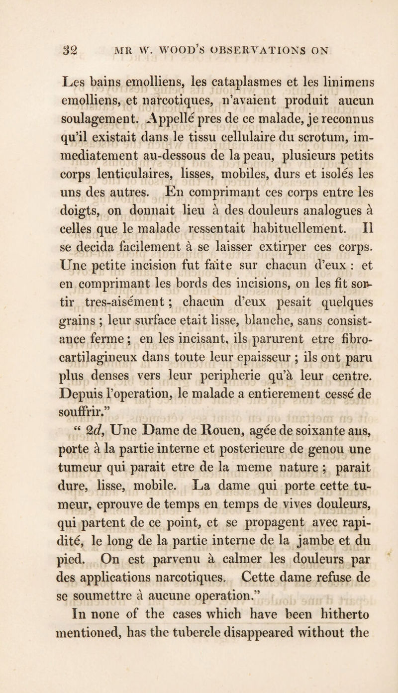 Les bains emolliens, les cataplasmes et les linimens emolliens, et narcotiques, n’avaient produit aucun soulagement. Appelle pres de ce malade, je reconn us qu’il existait dans le tissu cellulaire du scrotum, im- mediatement au-dessous de la peau, plusieurs petits corps lenticulaires, lisses, mobiles, durs et isoles les uns des autres. En comprimant ces corps entre les doigts, on donnait lieu a des douleurs analogues a celles que le malade ressentait habituellement. II se decida facilement a se laisser extirper ces corps. Une petite incision fut faite sur chacun d’eux : et en comprimant les bords des incisions, on les fit sor*- tir tres-aisement; chacun d’eux pesait quelques grains ; leur surface etait lisse, blanche, sans consist- ance ferme; en les incisant, ils parurent etre fibro- cartilagineux dans toute leur epaisseur ; ils ont paru plus denses vers leur peripherie qu’a leur centre. Depuis Toperation, le malade a entierement cesse de souffrir.” “ 2rf, Une Dame de Rouen, agee de soixante ans, porte a la partie interne et posterieure de genou une tumeur qui parait etre de la meme nature ; parait dure, lisse, mobile. La dame qui porte cette tu¬ meur, eprouve de temps en temps de vives douleurs, qui partent de ce point, et se propagent avec rapi- dite, le long de la partie interne de la jambe et du pied. On est parvenu a calmer les douleurs par des applications narcotiques, Cette dame refuse de se soumettre a aucune operation.” In none of the cases which have been hitherto mentioned, has the tubercle disappeared without the