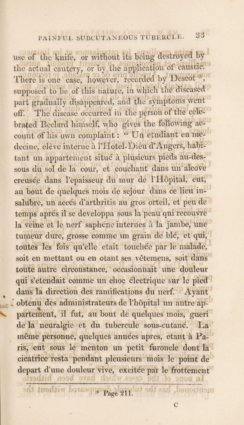 use of the knife, or without its being destroyed by the actual cautery, or by the application of caustic, There is one case, however, recorded by DescotA supposed to be of this nature, in which the diseased part gradually disappeared, and the symptoms went off. The disease occurred in the person of the cele¬ brated Bedard himself, who gives the following ac¬ count of his own complaint: “ Un etudiant en me- decine, eleve interne a Motel-Dieu d’Angers, habi¬ tant un appartement situe a plusieurs pieds au-des- sous du sol de la cour, et couchant dans un alcove creusee dans I’epaisseur du mur de ITIopital, cut, au bout de quelques mois de sejour dans ce lieu in- salubre, un acces d’arthritis au gros orteil, et pen de temps apres il se developpa sous la peau qui recouvre la veine et le nerf saphene internes a la jambe, une tumeur dure, grosse comrne un grain de ble, et qui, toutes les fois qu’elle etait touchee par le inalade, soit en mettant ou en otant ses vetemens, soit dans toute autre circonstance, occasionnait une douleur qui s’etendait comme un choc electrique sur le pied dans la direction des ramifications du nerf. Ayant obtenu des administrateurs de Thopital un autre ap¬ partement, il fut, au bout de quelques mois, gueri de la neuralgie et du tubercule sous-cutane. La meme personne, quelques annees apres, etant a Pa¬ ris, eut sous le menton un petit furoncle dont la cicatrice resta pendant pleusieurs mois le point de depart d’une douleur vive, excitee par le frottement * Page 21L C