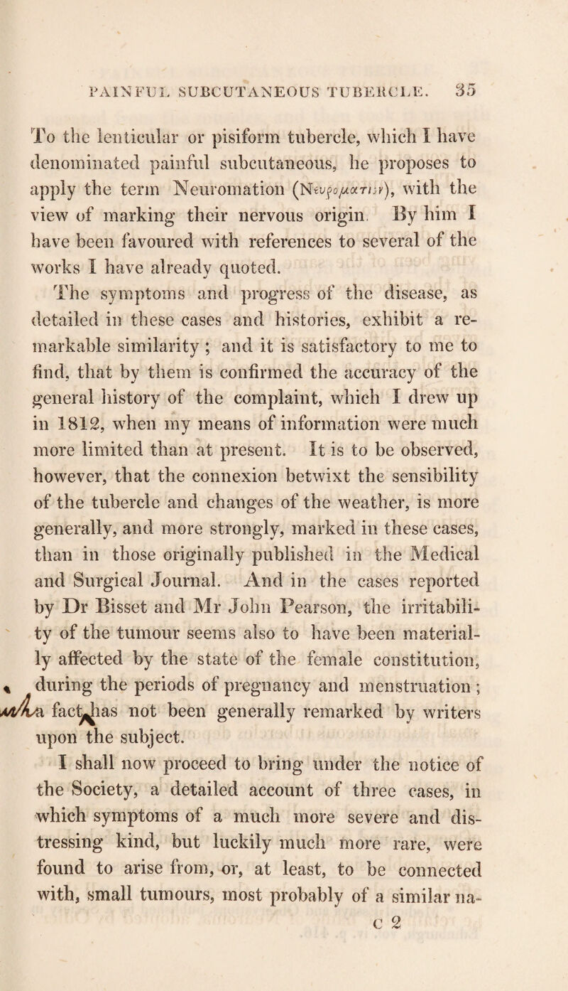 To the lenticular or pisiform tubercle, which 1 have denominated painful subcutaneous, he proposes to apply the term Neuromation (NwfopoLrnv), with the view of marking their nervous origin By him I have been favoured with references to several of the works I have already quoted. The symptoms and progress of the disease, as detailed in these cases and histories, exhibit a re¬ markable similarity ; and it is satisfactory to me to find, that by them is confirmed the accuracy of the general history of the complaint, which I drew up in 1812, when my means of information were much more limited than at present. It is to be observed, however, that the connexion betwixt the sensibility of the tubercle and changes of the weather, is more generally, and more strongly, marked in these cases, than in those originally published in the Medical and Surgical Journal. And in the cases reported by Dr Bisset and Mr John Pearson, the irritabili¬ ty of the tumour seems also to have been material¬ ly affected by the state of the female constitution, during the periods of pregnancy and menstruation ; A\ fad^ias not been generally remarked by writers upon the subject. I shall now proceed to bring under the notice of the Society, a detailed account of three cases, in which symptoms of a much more severe and dis¬ tressing kind, but luckily much more rare, were found to arise from, or, at least, to be connected with, small tumours, most probably of a similar na- c 2