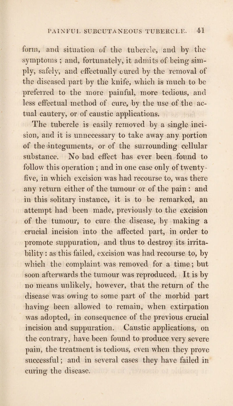 form, and situation of the tubercle, and by the symptoms ; and, fortunately, it admits of being siin- ply, safely, and effectually cured by the removal of the diseased part by the knife, which is much to be preferred to the more painful, more tedious, and less effectual method of cure, by the use of the ac¬ tual cautery, or of caustic applications. The tubercle is easily removed by a single inci¬ sion, and it is unnecessary to take away any portion of the integuments, or of the surrounding cellular substance. No bad effect has ever been found to follow this operation ; and in one case only of twenty- five, in which excision was had recourse to, was there any return either of the tumour or of the pain : and in this solitary instance, it is to be remarked, an attempt had been made, previously to the excision of the tumour, to cure the disease, by making a crucial incision into the affected part, in order to promote suppuration, and thus to destroy its irrita¬ bility : as this failed, excision was had recourse to, by which the complaint was removed for a time; but soon afterwards the tumour was reproduced. It is by no means unlikely, however, that the return of the disease was owing to some part of the morbid part having been allowed to remain, when extirpation was adopted, in consequence of the previous crucial incision and suppuration. Caustic applications, on the contrary, have been found to produce very severe pain, the treatment is tedious, even when they prove successful; and in several cases they have failed in curing the disease.