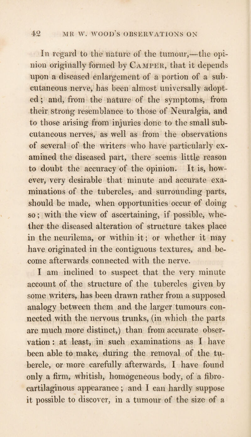 Iii regard to the nature of the tumour,*—the opi¬ nion originally formed by Camper, that it depends upon a diseased enlargement of a portion of a sub* cutaneous nerve, has been almost universally adopt¬ ed ; and, from the nature of the symptoms, from their strong resemblance to those of Neuralgia, and to those arising from injuries done to the small sub¬ cutaneous nerves, as well as from the observations of several of the writers who have particularly ex¬ amined the diseased part, there seems little reason to doubt the accuracy of the opinion. It is, how¬ ever, very desirable that minute and accurate exa¬ minations of the tubercles, and surrounding parts, should be made, when opportunities occur of doing so; with the view of ascertaining, if possible, whe¬ ther the diseased alteration of structure takes place in the neurilema, or within it; or whether it may have originated in the contiguous textures, and be¬ come afterwards connected with the nerve. I am inclined to suspect that the very minute account of the structure of the tubercles given by some writers, has been drawn rather from a supposed analogy between them and the larger tumours con¬ nected with the nervous trunks, (in which the parts are much more distinct,) than from accurate obser¬ vation : at least, in such examinations as I have been able to make, during the removal of the tu¬ bercle, or more carefully afterwards, I have found only a firm, whitish, homogeneous body, of a fibro¬ cartilaginous appearance; and I can hardly suppose it possible to discover, in a tumour of the size of a