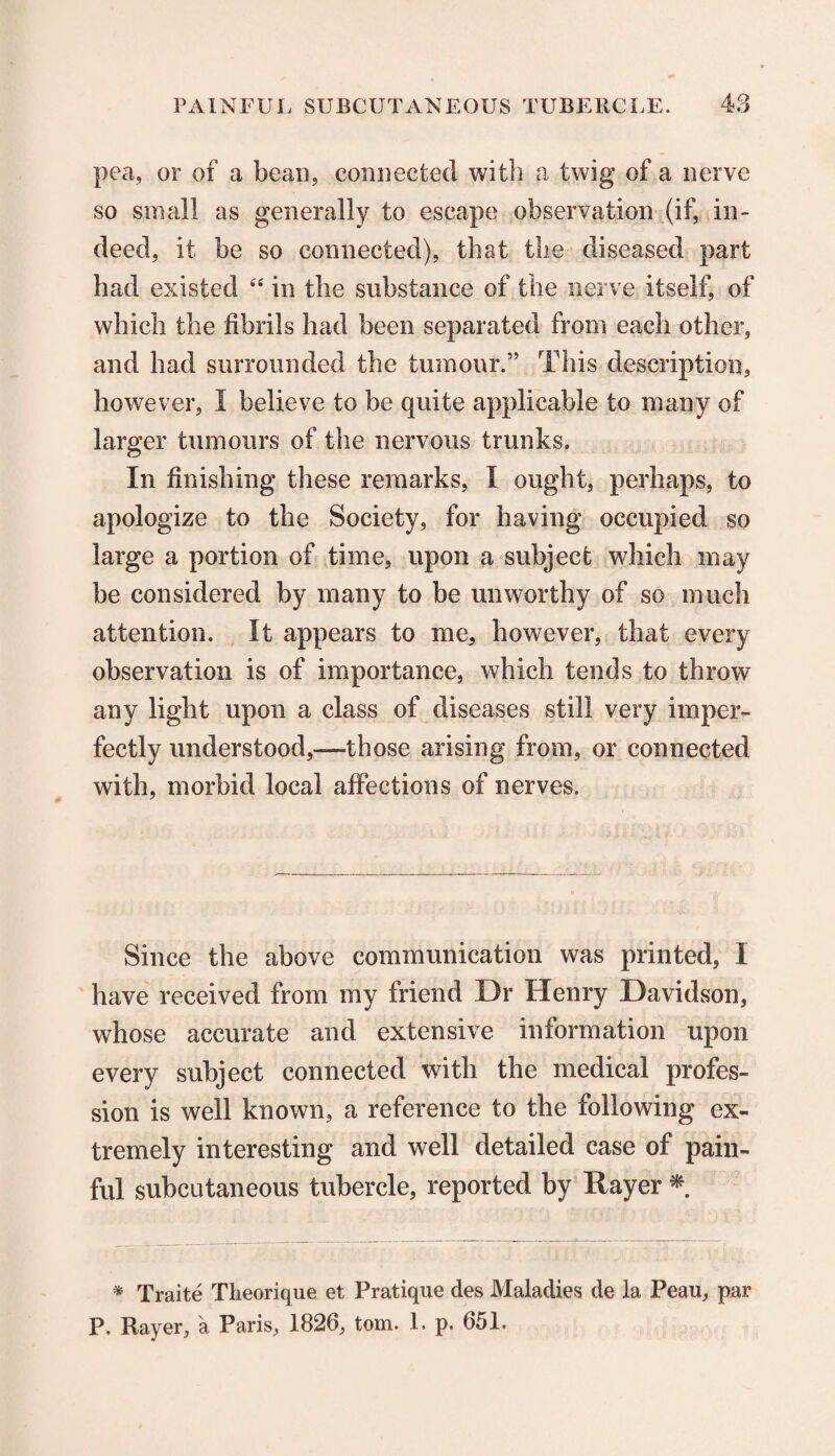 pea, or of a bean, connected with a twig of a nerve so small as generally to escape observation (if, in¬ deed, it be so connected), that the diseased part had existed ee in the substance of the nerve itself, of which the fibrils had been separated from each other, and had surrounded the tumour.” This description, however, I believe to be quite applicable to many of larger tumours of the nervous trunks. In finishing these remarks, I ought, perhaps, to apologize to the Society, for having occupied so large a portion of time, upon a subject which may be considered by many to be unworthy of so much attention. It appears to me, however, that every observation is of importance, which tends to throw any light upon a class of diseases still very imper¬ fectly understood,—those arising from, or connected with, morbid local affections of nerves. Since the above communication was printed, I have received from my friend Dr Henry Davidson, whose accurate and extensive information upon every subject connected with the medical profes¬ sion is well known, a reference to the following ex¬ tremely interesting and well detailed case of pain¬ ful subcutaneous tubercle, reported by Ttayer * * Traite Tlieorique et Pratique des Maladies de 1a. Peau, par P. Rayer, a Paris, 1826, tom. 1. p. 651.