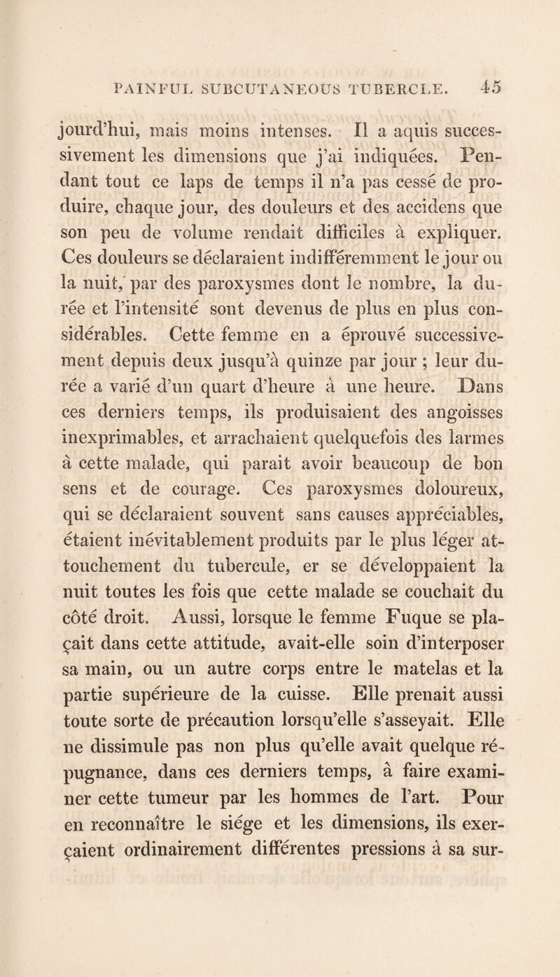 jourd’hui, mais moins intenses. II a aquis succes- sivement les dimensions que j’ai indiquees. Pen¬ dant tout ce laps de temps il n’a pas eesse de pro- duire, chaque jour, des douleurs et des accidens que son pen de volume rendait difficiles a expliquer. Ces douleurs se declaraient indifferemment le jour on la unit, par des paroxysmes dont le nombre, la du- ree et l’intensite sont devenus de plus en plus con¬ siderables. Cette femme en a eprouve successive- ment depuis deux jusqu’a quinze par jour ; leur du- ree a varie d’un quart d’heure a une heure. Dans ces derniers temps, ils produisaient des angoisses inexprimables, et arrachaient quelquefois des larmes a cette malade, qui parait avoir beaucoup de bon sens et de courage. Ces paroxysmes doloureux, qui se declaraient sou vent sans causes appreciates, etaient inevitablement produits pax le plus leger at- toucliement du tubercule, er se developpaient la nuit toutes les fois que cette malade se couchait du cote droit. Aussi, lorsque le femme Fuque se pla- qait dans cette attitude, avait-elle soin d’interposer sa main, ou un autre corps entre le matelas et la partie superieure de la cuisse. Elle prenait aussi toute sorte de precaution lorsqu’elle s’asseyait. Elle ne dissimule pas non plus qu’elle avait quelque re¬ pugnance, dans ces derniers temps, a faire exami¬ ner cette tumeur par les homines de Tart. Pour en reconnaitre le siege et les dimensions, ils exer- paient ordinairement differentes pressions a sa sur-