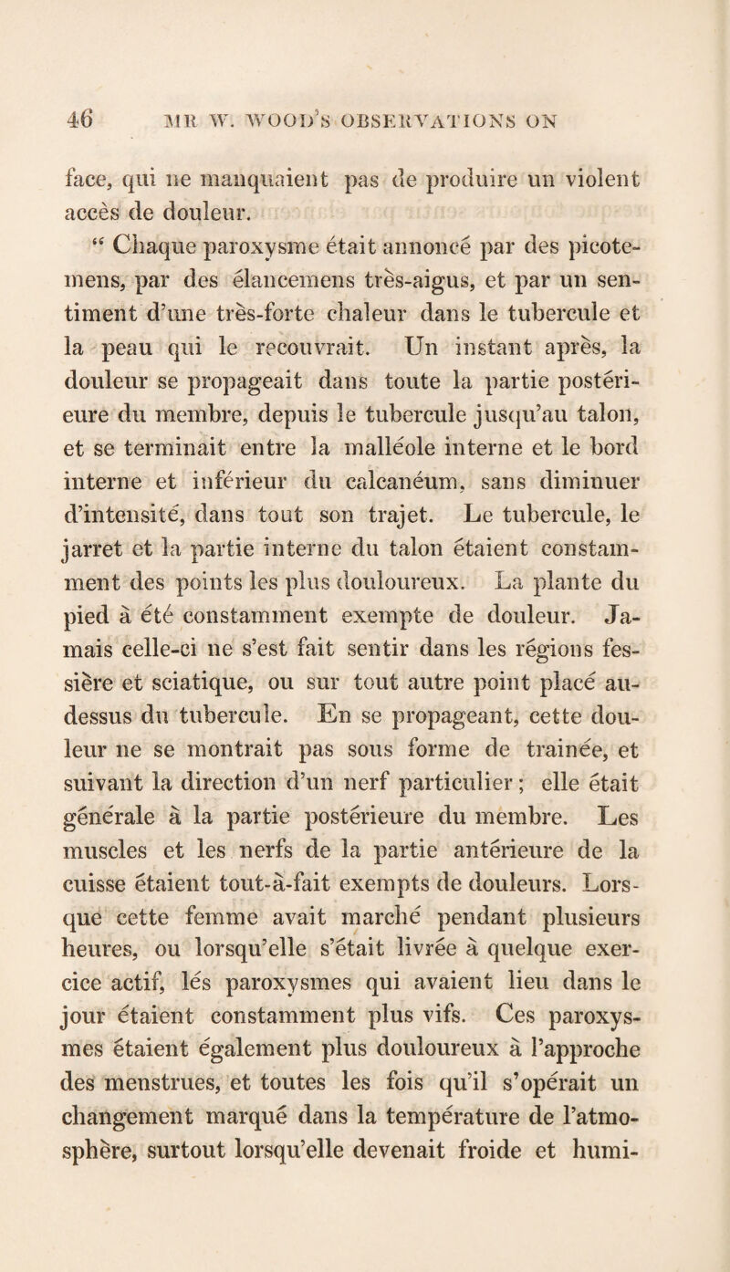 face, qui lie manquaient pas de produire un violent acces de douleur. “ Chaquc paroxysrne etait annonce par des picote- mens, par des eiancemens tres-aigus, et par un sen¬ timent'd’une tres-forte chaleur dans le tubercule et la peau qui le recouvrait. Un instant apres, la douleur se propageait dans toute la partie posteri- eure du meinbre, depuis le tubercule jusqu’au talon, et se terminait entre la malleole interne et le bord interne et inferieur du calcaneum, sans dimiuuer d’intensite, dans tout son trajet. Le tubercule, le jarret et la partie interne du talon etaient constam- ment des points les plus douloureux. La plante du pied a ete constamment exempte de douleur. Ja¬ mais celle-ci ne s’est fait sentir dans les regions fes- siere et sciatique, ou sur tout autre point place au- dessus du tubercule. En se propageant, cette dou¬ leur lie se montrait pas sous forme de trainee, et suivant la direction d’un nerf particular; elle etait generale a la partie posterieure du membre. Les muscles et les nerfs de la partie anterieure de la cuisse etaient tout-a-fait exempts de douleurs. Lors- que cette femme avait marche pendant plusieurs heures, ou lorsqu’elle s’etait livree a quelque exer- cice actif, les paroxysmes qui avaient lieu dans le jour etaient constamment plus vifs. Ces paroxys¬ mes etaient egalement plus douloureux a Papproche des menstrues, et toutes les fois qu’il s’operait un cliangement marque dans la temperature de l’atmo- sphere, surtout lorsqu’elle devenait froide et humi-