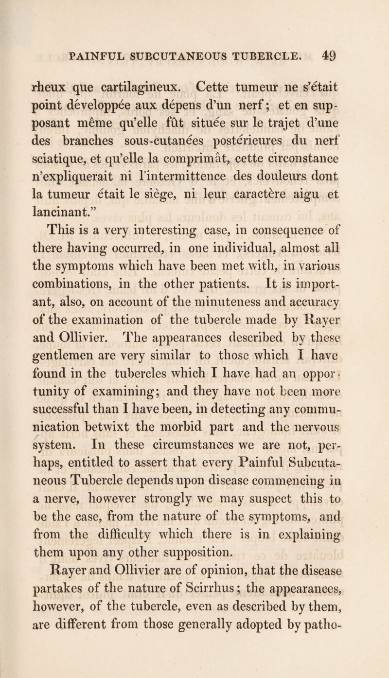 rheux que cartilagineux. Cette tumeur ne s’etait point developpee aux depens d’un nerf; et en sup- posant menic qu’elle fut situee sur le trajet d’une des branches sous-cutanees posterieures du nerf sciatique, et qu’elle la comprimat, cette circonstance n’expliquerait ni rintermittence des douleurs dont la tumeur etait le siege, ni leur caractbre aigu et lancinant.” This is a very interesting case, in consequence of there having occurred, in one individual, almost ail the symptoms which have been met with, in various combinations, in the other patients. It is import¬ ant, also, on account of the minuteness and accuracy of the examination of the tubercle made by 1 layer and Ollivier. The appearances described by these gentlemen are very similar to those which I have found in the tubercles which I have had an oppor ■ tunity of examining; and they have not been more successful than I have been, in detecting any commu¬ nication betwixt the morbid part and the nervous system. In these circumstances we are not, per¬ haps, entitled to assert that every Painful Subcuta¬ neous Tubercle depends upon disease commencing in a nerve, however strongly we may suspect this to be the case, from the nature of the symptoms, and from the difficulty which there is in explaining them upon any other supposition. Payer and Ollivier are of opinion, that the disease partakes of the nature of Scirrhus; the appearances, however, of the tubercle, even as described by them, are different from those generally adopted by patho-