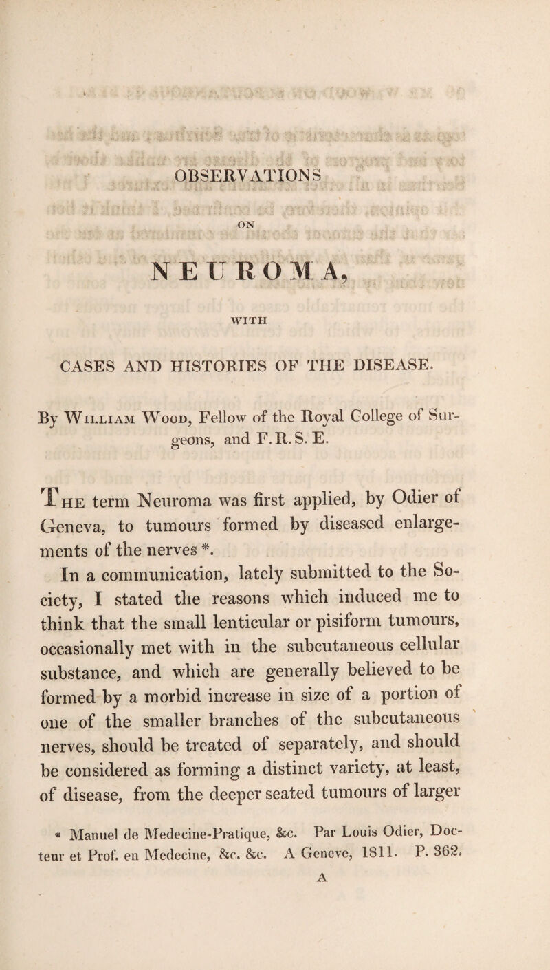 OBSERVATIONS ON NEUROMA, WITH CASES AND HISTORIES OF THE DISEASE. By William Wood, Fellow of the Royal College of Sur¬ geons, and F.R. S. E. The term Neuroma was first applied, by Odier ol Geneva, to tumours formed by diseased enlarge¬ ments of the nerves *. In a communication, lately submitted to the So¬ ciety, I stated the reasons which induced me to think that the small lenticular or pisiform tumours, occasionally met with in the subcutaneous cellular substance, and which are generally believed to be formed by a morbid increase in size of a portion of one of the smaller branches of the subcutaneous nerves, should be treated of separately, and should be considered as forming a distinct variety, at least, of disease, from the deeper seated tumours of larger * Manuel de Medecine-Pratique, &c. Par Louis Odier, Doo teur et Prof, en Medecine, he. he. A Geneve, 1811. P. 362, A