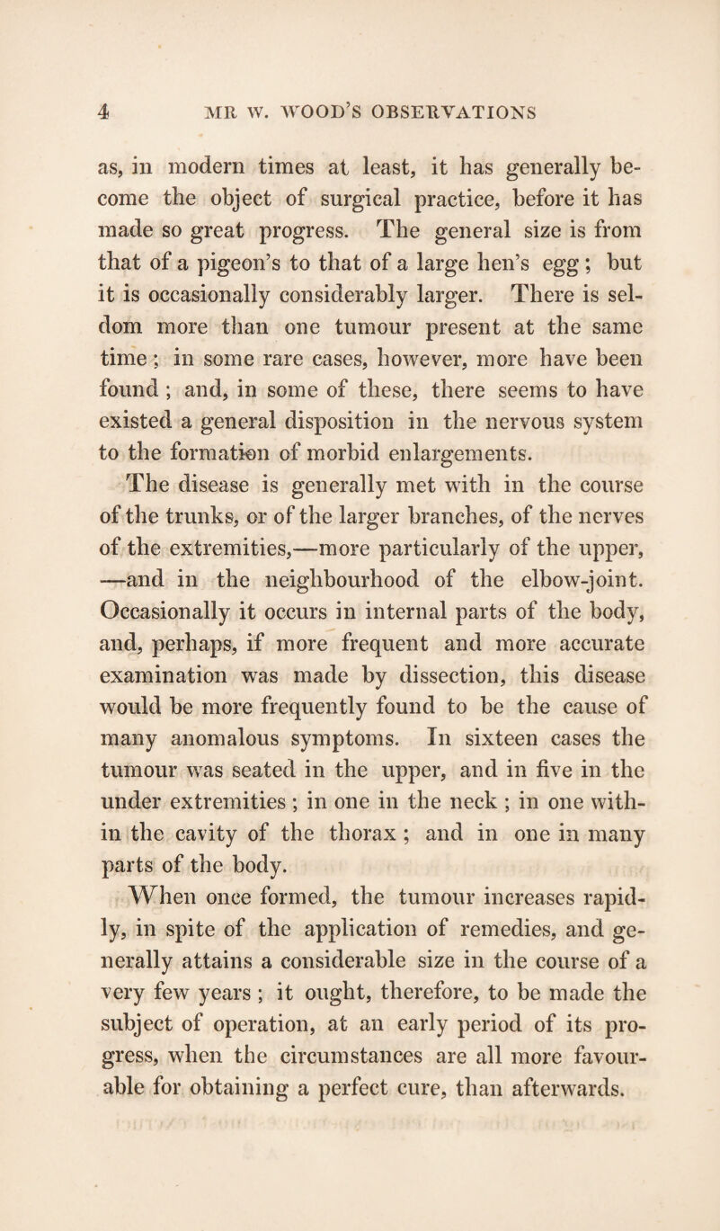 as, in modern times at least, it has generally be¬ come the object of surgical practice, before it has made so great progress. The general size is from that of a pigeon’s to that of a large hen’s egg; but it is occasionally considerably larger. There is sel¬ dom more than one tumour present at the same time; in some rare cases, however, more have been found ; and, in some of these, there seems to have existed a general disposition in the nervous system to the formation of morbid enlargements. The disease is generally met with in the course of the trunks, or of the larger branches, of the nerves of the extremities,—-more particularly of the upper, —and in the neighbourhood of the elbow-joint. Occasionally it occurs in internal parts of the body, and, perhaps, if more frequent and more accurate examination was made by dissection, this disease would be more frequently found to be the cause of many anomalous symptoms. In sixteen cases the tumour was seated in the upper, and in five in the under extremities; in one in the neck ; in one with¬ in the cavity of the thorax ; and in one in many parts of the body. When once formed, the tumour increases rapid¬ ly, in spite of the application of remedies, and ge¬ nerally attains a considerable size in the course of a very few years ; it ought, therefore, to be made the subject of operation, at an early period of its pro¬ gress, when the circumstances are all more favour¬ able for obtaining a perfect cure, than afterwards.