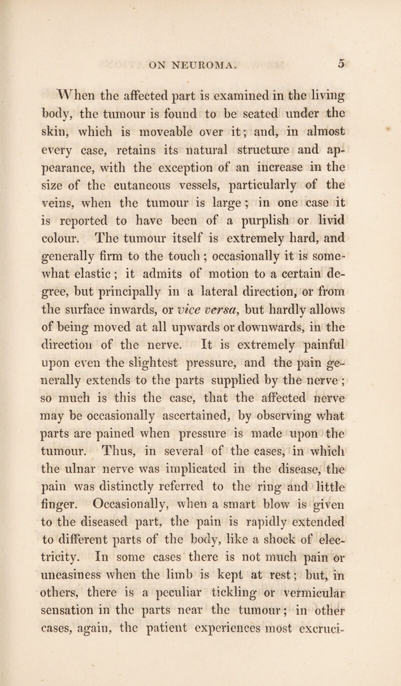 When the affected part is examined in the living body, the tumour is found to be seated under the skin, which is moveable over it; and, in almost every case, retains its natural structure and ap¬ pearance, with the exception of an increase in the size of the cutaneous vessels, particularly of the veins, when the tumour is large ; in one case it is reported to have been of a purplish or livid colour. The tumour itself is extremely hard, and generally firm to the touch ; occasionally it is some¬ what elastic; it admits of motion to a certain de¬ gree, but principally in a lateral direction, or from the surface inwards, or vice versa, but hardly allows of being moved at all upwards or downwards, in the direction of the nerve. It is extremely painful upon even the slightest pressure, and the pain ge¬ nerally extends to the parts supplied by the nerve ; so much is this the case, that the affected nerve may be occasionally ascertained, by observing what parts are pained when pressure is made upon the tumour. Thus, in several of the cases, in which the ulnar nerve was implicated in the disease, the pain was distinctly referred to the ring and little finger. Occasionally, when a smart blow is given to the diseased part, the pain is rapidly extended to different parts of the body, like a shock of elec¬ tricity. In some cases there is not much pain or uneasiness when the limb is kept at rest; but, in others, there is a peculiar tickling or vermicular sensation in the parts near the tumour; in other cases, again, the patient experiences most excruch