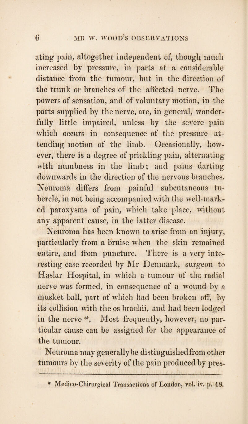 ating pain, altogether independent of, though much increased by pressure, in parts at a considerable distance from the tumour, but in the direction of the trunk or branches of the affected nerve. The powers of sensation, and of voluntary motion, in the parts supplied by the nerve, are, in general, wonder¬ fully little impaired, unless by the severe pain which occurs in consequence of the pressure at¬ tending motion of the limb. Occasionally, how¬ ever, there is a degree of prickling pain, alternating with numbness in the limb; and pains darting downwards in the direction of the nervous branches. Neuroma differs from painful subcutaneous tu¬ bercle, in not being accompanied with the well-mark¬ ed paroxysms of pain, which take place, without any apparent cause, in the latter disease. Neuroma has been known to arise from an injury, particularly from a bruise when the skin remained entire, and from puncture. There is a very inte¬ resting case recorded by Mr Denmark, surgeon to Haslar Hospital, in which a tumour of the radial nerve was formed, in consequence of a wound by a musket ball, part of which had been broken off, by its collision with the os brachii, and had been lodged in the nerve Most frequently, however, no par¬ ticular cause can be assigned for the appearance of the tumour. Neuroma may generally be distinguishedfrom other tumours by the severity of the pain produced by pres- * Medico-Chirurgical Transactions of London, vol. iv. p. 48,