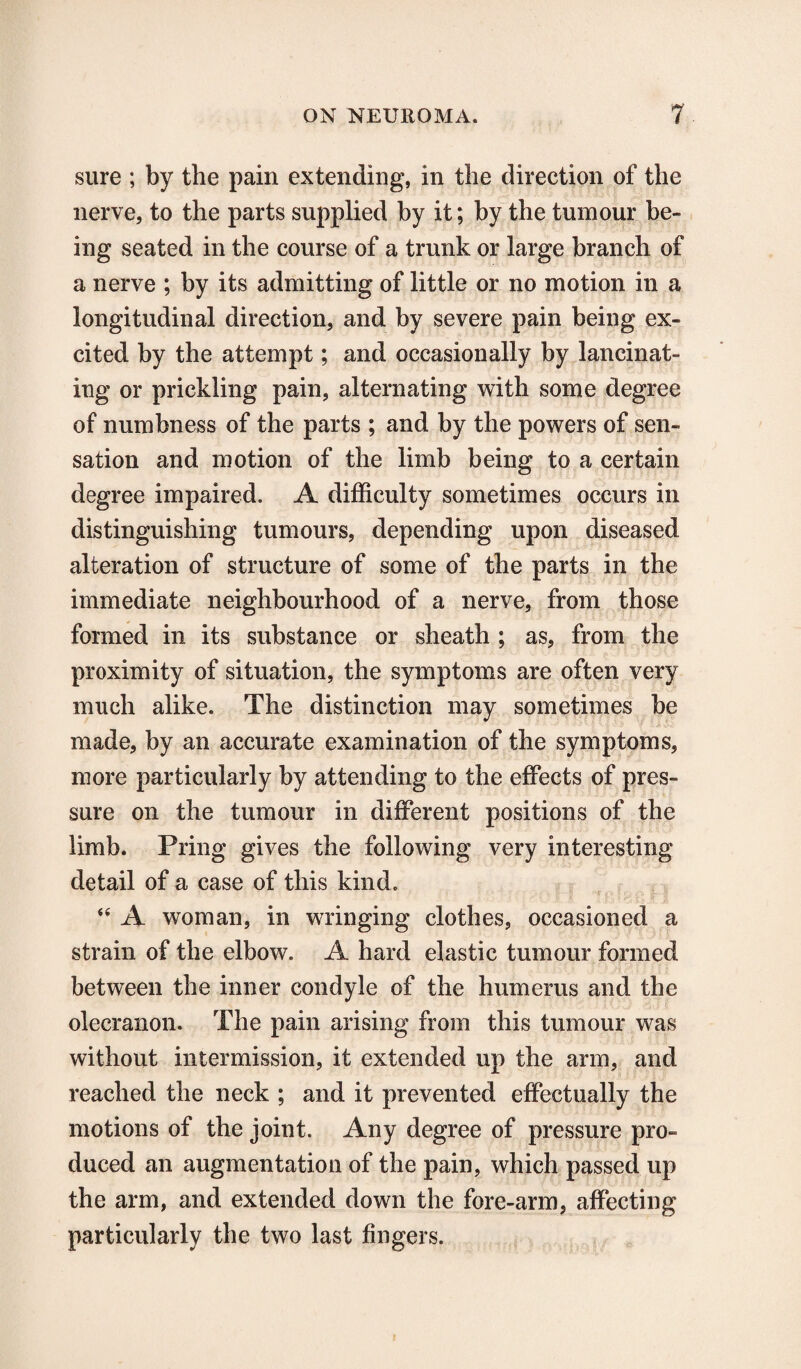 sure ; by the pain extending, in the direction of the nerve, to the parts supplied by it; by the tumour be¬ ing seated in the course of a trunk or large branch of a nerve ; by its admitting of little or no motion in a longitudinal direction, and by severe pain being ex¬ cited by the attempt; and occasionally by lancinat¬ ing or prickling pain, alternating with some degree of numbness of the parts ; and by the powers of sen¬ sation and motion of the limb being to a certain degree impaired. A difficulty sometimes occurs in distinguishing tumours, depending upon diseased alteration of structure of some of the parts in the immediate neighbourhood of a nerve, from those formed in its substance or sheath ; as, from the proximity of situation, the symptoms are often very much alike. The distinction may sometimes be made, by an accurate examination of the symptoms, more particularly by attending to the effects of pres¬ sure on the tumour in different positions of the limb. Pring gives the following very interesting detail of a case of this kind. “ A woman, in wringing clothes, occasioned a strain of the elbow. A hard elastic tumour formed between the inner condyle of the humerus and the olecranon. The pain arising from this tumour was without intermission, it extended up the arm, and reached the neck ; and it prevented effectually the motions of the joint. Any degree of pressure pro¬ duced an augmentation of the pain, which passed up the arm, and extended down the fore-arm, affecting particularly the two last fingers.