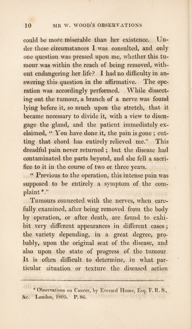 could be more miserable than her existence. Un¬ der these circumstances I was consulted, and only one question was pressed upon me, whether this tu¬ mour was within the reach of being removed, with¬ out endangering her life? I had no difficulty in an¬ swering this question in the affirmative. The ope¬ ration was accordingly performed. While dissect¬ ing out the tumour, a branch of a nerve was found lying before it, so much upon the stretch, that it became necessary to divide it, with a view to disen¬ gage the gland, and the patient immediately ex¬ claimed, “ You have done it, the pain is gone ; cut¬ ting that chord has entirely relieved me.” This dreadful pain never returned ; but the disease had contaminated the parts beyond, and she fell a sacri¬ fice to it in the course of two or three years. “ Previous to the operation, this intense pain was supposed to be entirely a symptom of the com¬ plaint Tumours connected with the nerves, when care¬ fully examined, after being removed from the body by operation, or after death, are found to exhi¬ bit very different appearances in different cases ; the variety depending, in a great degree, pro¬ bably, upon the original seat of the disease, and also upon the state of progress of the tumour, It is often difficult to determine, in what par¬ ticular situation or texture the diseased action * Observations on Cancer, by Everard Home, Esq. E. R. S., &c. London, 1805. P.86.
