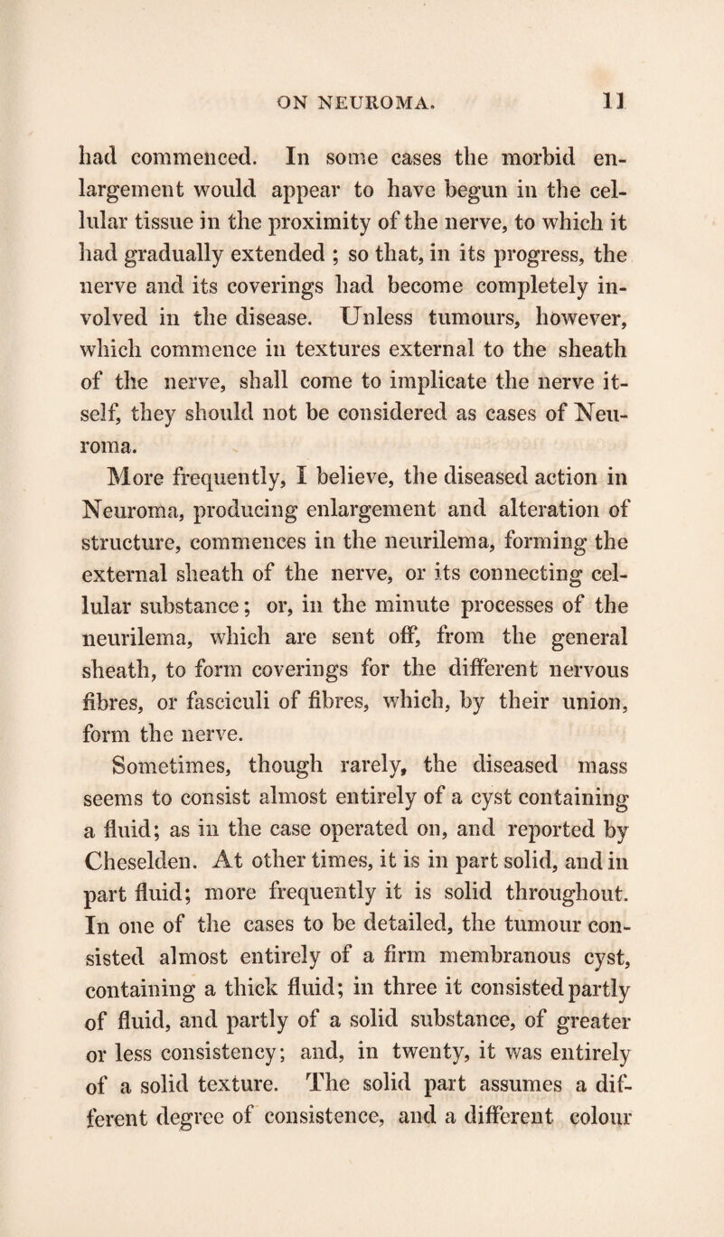 had commenced. In some cases the morbid en¬ largement would appear to have begun in the cel¬ lular tissue in the proximity of the nerve, to which it had gradually extended ; so that, in its progress, the nerve and its coverings had become completely in¬ volved in the disease. Unless tumours, however, which commence in textures external to the sheath of the nerve, shall come to implicate the nerve it¬ self, they should not be considered as cases of Neu¬ roma. More frequently, I believe, the diseased action in Neuroma, producing enlargement and alteration of structure, commences in the neurilema, forming the external sheath of the nerve, or its connecting cel¬ lular substance; or, in the minute processes of the neurilema, which are sent off, from the general sheath, to form coverings for the different nervous fibres, or fasciculi of fibres, which, by their union, form the nerve. Sometimes, though rarely, the diseased mass seems to consist almost entirely of a cyst containing a fluid; as in the case operated on, and reported by Cheselden. At other times, it is in part solid, and in part fluid; more frequently it is solid throughout. In one of the cases to be detailed, the tumour con¬ sisted almost entirely of a firm membranous cyst, containing a thick fluid; in three it consisted partly of fluid, and partly of a solid substance, of greater or less consistency; and, in twenty, it was entirely of a solid texture. The solid part assumes a dif¬ ferent degree of consistence, and a different colour