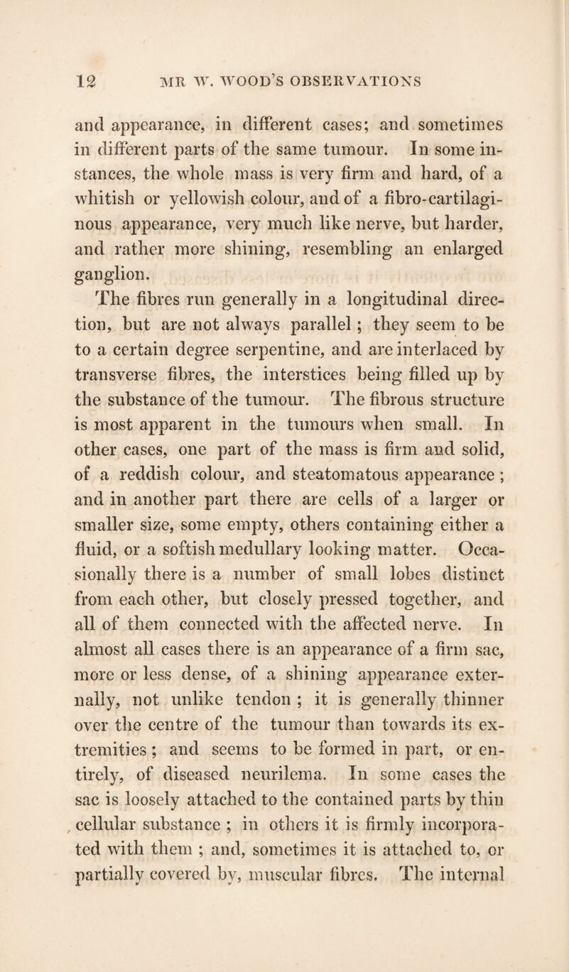 and appearance, in different cases; and sometimes in different parts of the same tumour. In some in¬ stances, the whole mass is very firm and hard, of a whitish or yellowish colour, and of a fibro-cartilagi¬ nous appearance, very much like nerve, but harder, and rather more shining, resembling an enlarged ganglion. The fibres run generally in a longitudinal direc¬ tion, but are not always parallel; they seem to be to a certain degree serpentine, and are interlaced by transverse fibres, the interstices being filled up by the substance of the tumour. The fibrous structure is most apparent in the tumours when small. In other cases, one part of the mass is firm and solid, of a reddish colour, and steatomatous appearance ; and in another part there are cells of a larger or smaller size, some empty, others containing either a fluid, or a softish medullary looking matter. Occa¬ sionally there is a number of small lobes distinct from each other, but closely pressed together, and all of them connected with the affected nerve. In almost all cases there is an appearance of a firm sac, more or less dense, of a shining appearance exter¬ nally, not unlike tendon ; it is generally thinner over the centre of the tumour than towards its ex¬ tremities ; and seems to be formed in part, or en¬ tirely, of diseased neurilema. In some cases the sac is loosely attached to the contained parts by thin cellular substance ; in others it is firmly incorpora¬ ted with them ; and, sometimes it is attached to, or partially covered by, muscular fibres. The internal
