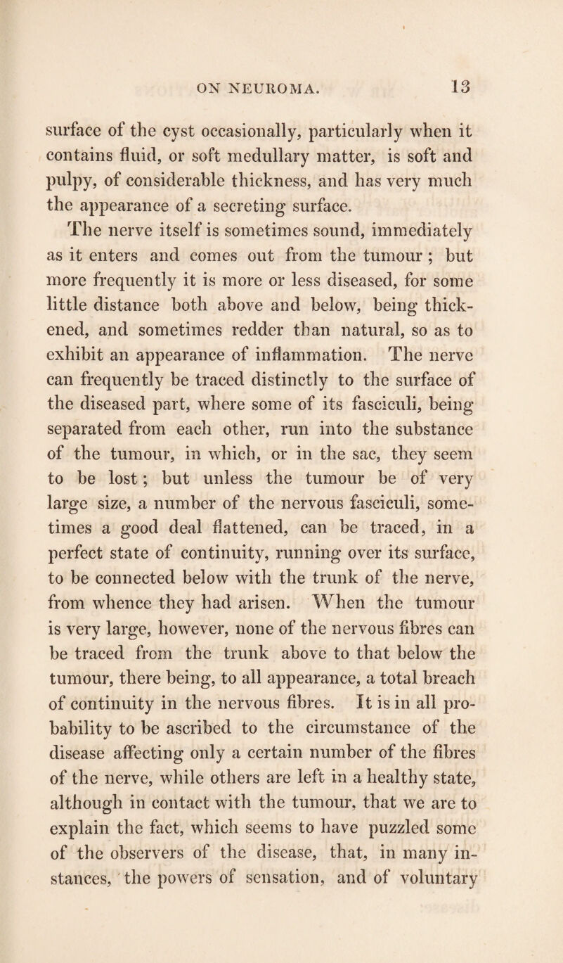 surface of the cyst occasionally, particularly when it contains fluid, or soft medullary matter, is soft and pulpy, of considerable thickness, and has very much the appearance of a secreting surface. The nerve itself is sometimes sound, immediately as it enters and comes out from the tumour; but more frequently it is more or less diseased, for some little distance both above and below, being thick¬ ened, and sometimes redder than natural, so as to exhibit an appearance of inflammation. The nerve can frequently be traced distinctly to the surface of the diseased part, where some of its fasciculi, being separated from each other, run into the substance of the tumour, in which, or in the sac, they seem to be lost; but unless the tumour be of very large size, a number of the nervous fasciculi, some¬ times a good deal flattened, can be traced, in a perfect state of continuity, running over its surface, to be connected below with the trunk of the nerve, from whence they had arisen. When the tumour is very large, however, none of the nervous fibres can be traced from the trunk above to that below the tumour, there being, to all appearance, a total breach of continuity in the nervous fibres. It is in all pro¬ bability to be ascribed to the circumstance of the disease affecting only a certain number of the fibres of the nerve, while others are left in a healthy state, although in contact with the tumour, that we are to explain the fact, which seems to have puzzled some of the observers of the disease, that, in many in¬ stances, the powers of sensation, and of voluntary