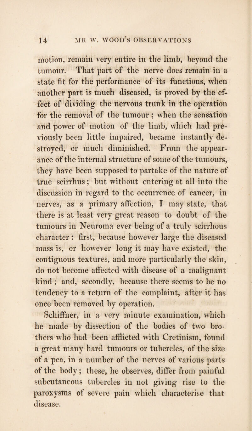 motion, remain very entire in the limb, beyond the tumour. That part of the nerve does remain in a state fit for the performance of its functions, when another part is much diseased, is proved by the ef¬ fect of dividing the nervous trunk in the operation for the removal of the tumour ; when the sensation and power of motion of the limb, which had pre¬ viously been little impaired, became instantly de¬ stroyed, or much diminished. From the appear¬ ance of the internal structure of some of the tumours, they have been supposed to partake of the nature of true scirrhus; but without entering at all into the discussion in regard to the occurrence of cancer, in nerves, as a primary affection, I may state, that there is at least very great reason to doubt of the tumours in Neuroma ever being of a truly scirrhous character : first, because however large the diseased mass is, or however long it may have existed, the contiguous textures, and more particularly the skin, do not become affected with disease of a malignant kind ; and, secondly, because there seems to be no tendency to a return of the complaint, after it has once been removed by operation. Schiffner, in a very minute examination, which he made by dissection of the bodies of two bro¬ thers who had been afflicted with Cretinism, found a great many hard tumours or tubercles, of the size of a pea, in a number of the nerves of various parts of the body; these, he observes, differ from painful subcutaneous tubercles in not giving rise to the paroxysms of severe pain which characterise that disease.