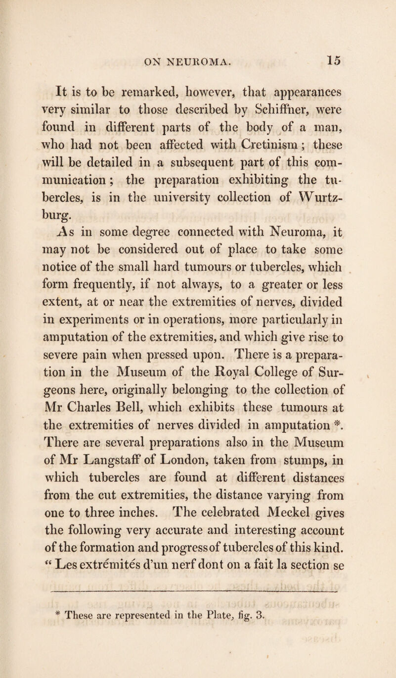 It is to be remarked, however, that appearances very similar to those described by Schiffner, were found in different parts of the body of a man, who had not been affected with Cretinism ; these will be detailed in a subsequent part of this com¬ munication ; the preparation exhibiting the tu¬ bercles, is in the university collection of Wurtz- burg. As in some degree connected with Neuroma, it may not be considered out of place to take some notice of the small hard tumours or tubercles, which form frequently, if not always, to a greater or less extent, at or neeir the extremities of nerves, divided in experiments or in operations, more particularly in amputation of the extremities, and which give rise to severe pain when pressed upon. There is a prepara¬ tion in the Museum of the Royal College of Sur¬ geons here, originally belonging to the collection of Mr Charles Bell, which exhibits these tumours at the extremities of nerves divided in amputation * There are several preparations also in the Museum of Mr Langstaff of London, taken from stumps, in which tubercles are found at different distances from the cut extremities, the distance varying from one to three inches. The celebrated Meckel gives the following very accurate and interesting account of the formation and progress of tubercles of this kind. “ Les extremites d’un nerf dont on a fait la section se * These are represented in the Plate, fig. 3.