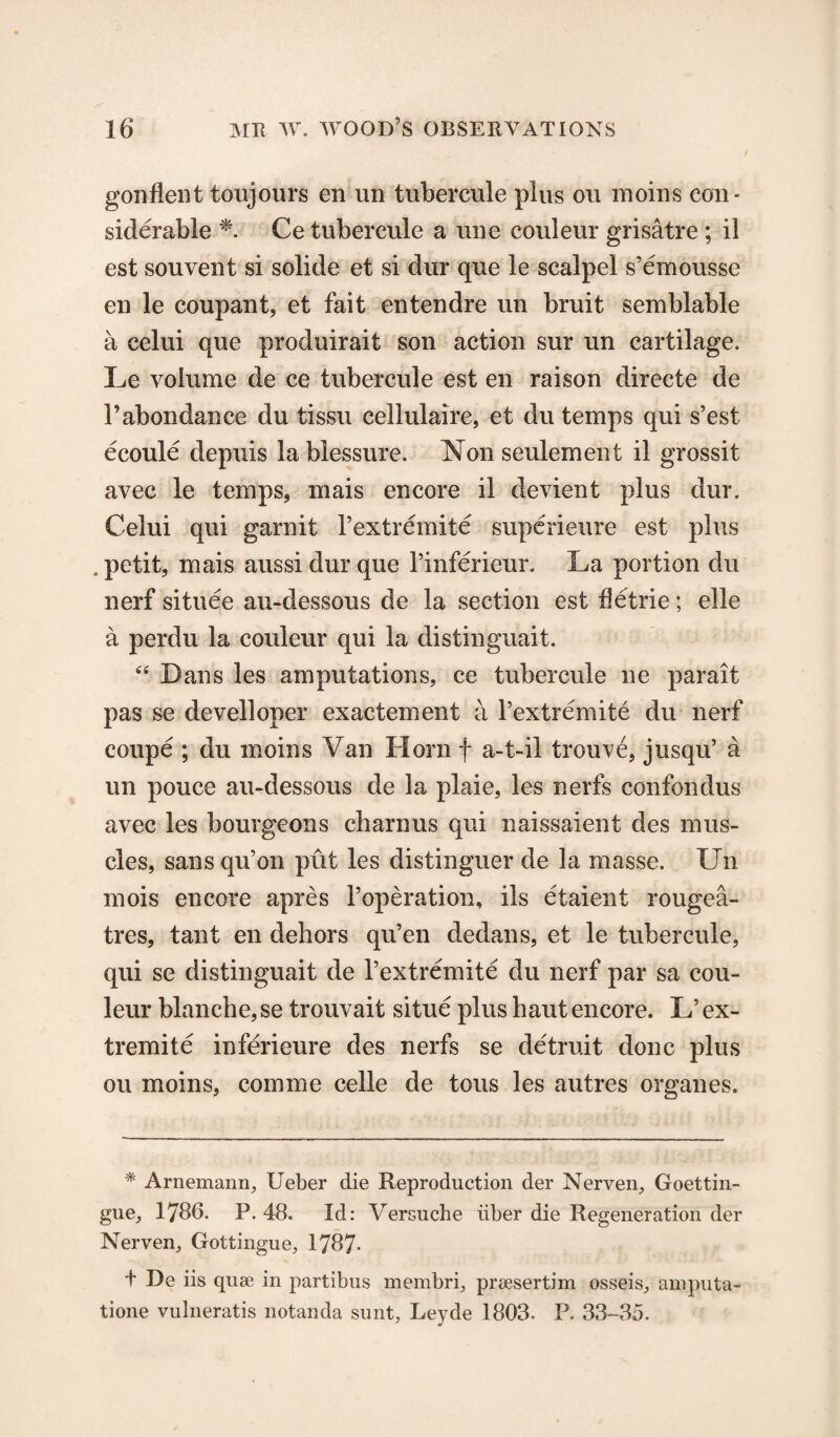 gonflent toujours en un tubercule plus on moins eon« siderable *■. Ce tubercule a line couleur grisatre ; il est souvent si solide et si dur que le scalpel s’emousse en le coupant, et fait entendre un bruit semblable a celui que produirait son action sur un cartilage. Le volume de ce tubercule est en raison directe de l’abondance du tissu cellulaire, et du temps qui s’est ecoule depuis lablessure. Nonseulement il grossit avec le temps, mais encore il devient plus dur. Celui qui garnit 1’extremite superieure est plus . petit, mais aussi dur que l’inferieur. La portion du nerf situee au-dessous de la section est fletrie; elle a perdu la couleur qui la distinguait. “ Dans les amputations, ce tubercule ne parait pas se develloper exactement a 1’extremite du nerf coupe ; du moins Van Horn f a-t-il trouve, jusqu’ a un pouce au-dessous de la plaie, les nerfs confondus avec les bourgeons cbarnus qui naissaient des mus¬ cles, sansqu’on put les distinguer de la masse. Un mois encore apres l’operation, ils etaient rougea- tres, tant en dehors qu’en dedans, et le tubercule, qui se distinguait de 1’extremite du nerf par sa cou¬ leur blanche, se trouvait situe plus haut encore. L’ ex- tremite inferieure des nerfs se detruit done plus ou moins, comme celle de tous les autres organes. * Arnemann, Ueber die Reproduction der Nerven, Goettin- gue, 1786. P. 48. Id: Versuche iiber die Regeneration der Nerven, Gottingue, 1787- t De iis quae in partibus membri, prsesertim osseis, amputa- tione vulneratis notanda sunt, Leyde 1803. P. 33-35.