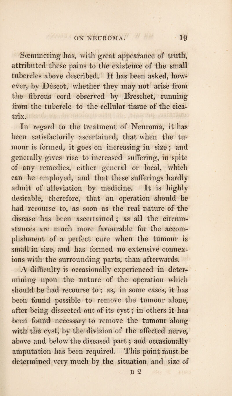 Soemmering has, with great appearance of truth5 attributed these pains to the existence of the small tubercles above described. It has been asked, how¬ ever, by Descot, whether they may not arise from the fibrous cord observed by Breschet, running from the tubercle to the cellular tissue of the cica¬ trix. In regard to the treatment of Neuroma, it has been satisfactorily ascertained, that when the tu¬ mour is formed, it goes on increasing in size; and generally gives rise to increased suffering, in spite of any remedies, either general or local, which can be employed, and that these sufferings hardly admit of alleviation by medicine. It is highly desirable, therefore, that an operation should be had recourse to, as soon as the real nature of the disease has been ascertained; as all the circum¬ stances are much more favourable for the accom¬ plishment of a perfect cure when the tumour is small in size, and has formed no extensive connex¬ ions with the surrounding parts, than afterwards. A difficulty is occasionally experienced in deter¬ mining upon the nature of the operation which should be had recourse to; as, in some cases, it has been found possible to remove the tumour alone, after being dissected out of its cyst; in others it has been found necessary to remove the tumour along with the cyst, by the division of the affected nerve, above and below the diseased part; and occasionally amputation has been required. This point must be determined very much by the situation and size of b 2