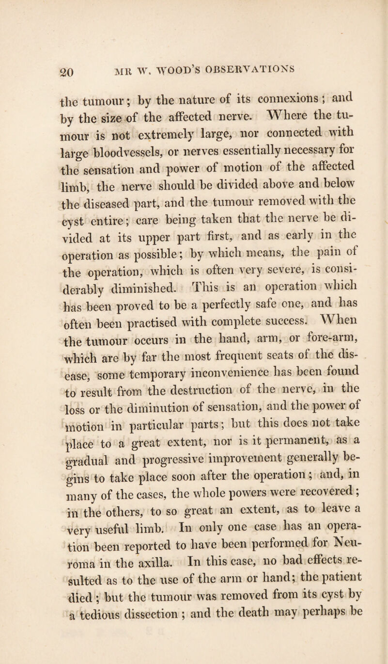 the tumour; by the nature of its connexions ; and by the size of the affected nerve. Where the tu¬ mour is not extremely large, nor connected with large bloodvessels, or neives essentially necessary for the sensation and power of motion of the affected limb, the nerve should be divided above and below the diseased part, and the tumour removed with the cyst entire; care being taken that the nerve be di¬ vided at its upper part first, and as early in the operation as possible; by which means, the pain of the operation, which is often very severe, is consi¬ derably diminished. This is an operation which has been proved to be a perfectly safe one, and has often been practised with complete success. When the tumour occurs in the hand, arm, or fore-arm, which are by far the most frequent seats of the dis¬ ease, some temporary inconvenience has been found to result from the destruction of the nerve, in the loss or the diminution of sensation, and the power of motion in particular parts; but this does not take place to a great extent, nor is it permanent, as a gradual and progressive improvement generally be¬ gins to take place soon after the opeiation , and, in many of the cases, the whole powers were recovered ; in the others, to so great an extent, as to leave a very useful limb. In only one case has an opera¬ tion been reported to have been performed for Neu¬ roma in the axilla. In this case, no bad effects re¬ sulted as to the use of the arm or hand; the patient died ; but the tumour was removed from its cyst by a tedious dissection ; and the death may perhaps be