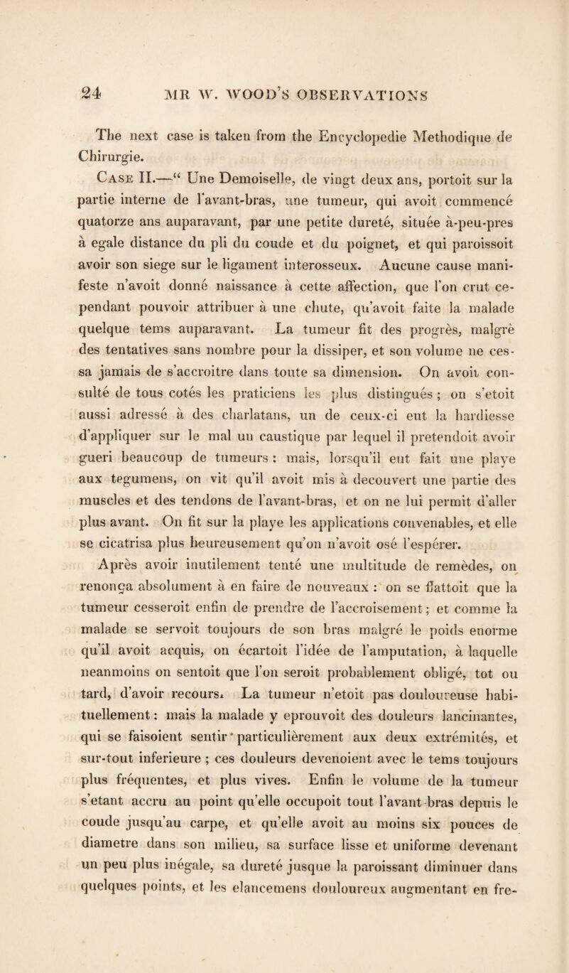 The next case is taken from the Encyclopedic Methodique de Chirurgie. Case II.—“ Une Demoiselle, de vingt deux ans, portoit sur la partie interne de 1 avant-bras, une tumeur, qui avoit commence quatorze ans auparavant, par une petite durete, situee a-peu-pres a egale distance du pli du coude et du poignet, et qui paroissoit avoir son siege sur le ligament interosseux. Aucune cause mani- feste n’avoit donne naissance a cette affection, que Ton crut ce- pendant pouvoir attribuer a line chute, qu’avoit faite la malade quelque terns auparavant. La tumeur fit des progres, malgre des tentatives sans nombre pour la dissiper, et son volume ne ces- sa jamais de s’accroitre dans toute sa dimension. On avoit con- suite de tons cotes les praticiens les plus distingues ; on s’etoit aussi adresse a des charlatans, tin de ceux-ci eut la hardiesse d appliquer sur le mal un caustique par lequel il pretendoit avoir gueri beaucoup de tumeurs : mais, lorsqu’il eut fait une playe aux tegumens, on vit qu’il avoit mis a decouvert une partie des muscles et des tendons de lavant-bras, et on ne lui permit d’aller plus avant. On fit sur la playe les applications convenables, et elle se cicatrisa plus heureusement qu’on n’avoit ose l’esperer. Apres avoir inutilement tente une multitude de remedes, on renonqa absolument a en faire de nouveaux : on se fiattoit que la tumeur cesseroit enfin de prendre de l’accroisement; et comme la malade se servoit toujours de son bras malgre le poids enorme qu’il avoit acquis, on ecartoit l’idee de l’amputation, a laquelle neanmoins on sentoit que Ton seroit probablement oblige, tot ou tard, d’avoir recourse La tumeur n’etoit pas douloureuse habi- tuellement: mais la malade y eprouvoit des douleurs lancinantes, qui se faisoient sentir * particulierement aux deux extremites, et sur-tout inferieure; ces douleurs devenoient avec le terns toujours plus frequentes, et plus vives. Enfin le volume de la tumeur s’etant accru au point qu’elle occupoit tout lavant-bras depuis le coude jusqu’au carpe, et qu’elle avoit au moins six pouces de diametre dans son milieu, sa surface lisse et uniforme devenant un peu plus inegale, sa durete jusque la paroissant diminuer dans quelques points, et les elancemens douloureux augmentant en fre-