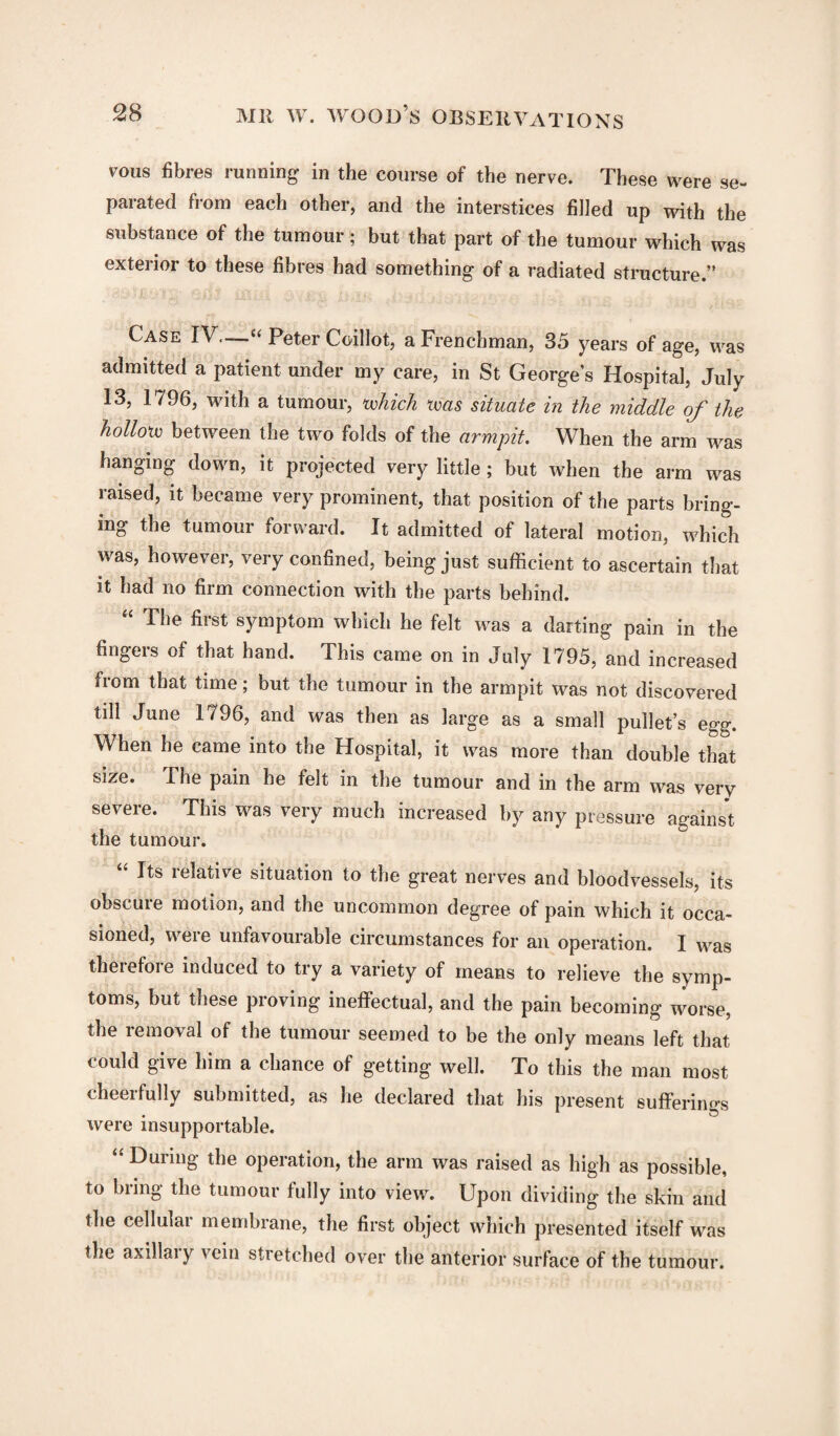vous fibres running in the course of the nerve. These were se¬ parated from each other, and the interstices filled up with the substance of the tumour; but that part of the tumour which was exterior to these fibres had something of a radiated structure.” Case IV.—-“ Peter Coillot, a Frenchman, 35 years of age, was admitted a patient under my care, in St George’s Hospital, July 13, 1796, with a tumour, which was situate in the middle of the hollow between the two folds of the armpit. When the arm was hanging down, it projected very little; but when the arm was raised, it became very prominent, that position of the parts bring¬ ing the tumour forward. It admitted of lateral motion, which was, however, very confined, being just sufficient to ascertain that it had no firm connection with the parts behind. The fiist symptom which he felt was a darting pain in the fingers of that hand. This came on in July 1795, and increased from that time; but the tumour in the armpit was not discovered till June 1796, and was then as large as a small pullet’s egg. When he came into the Hospital, it was more than double that size. The pain he felt in the tumour and in the arm was very severe. This was very much increased by any pressure against the tumour. “ Its relative situation to the great nerves and bloodvessels, its obscuie motion, and the uncommon degree of pain which it occa¬ sioned, were unfavourable circumstances for an operation. I was therefore induced to try a variety of means to relieve the symp¬ toms, but these proving ineffectual, and the pain becoming worse, the i cm oval of the tumour seemed to be the only means left that could give him a chance of getting well. To this the man most cheerfully submitted, as he declared that his present sufferings were insupportable. “ During the operation, the arm was raised as high as possible, to bring the tumour fully into view. Upon dividing the skin and the cellular membrane, the first object which presented itself was the axillai y vein stietched over the anterior surface of the tumour.