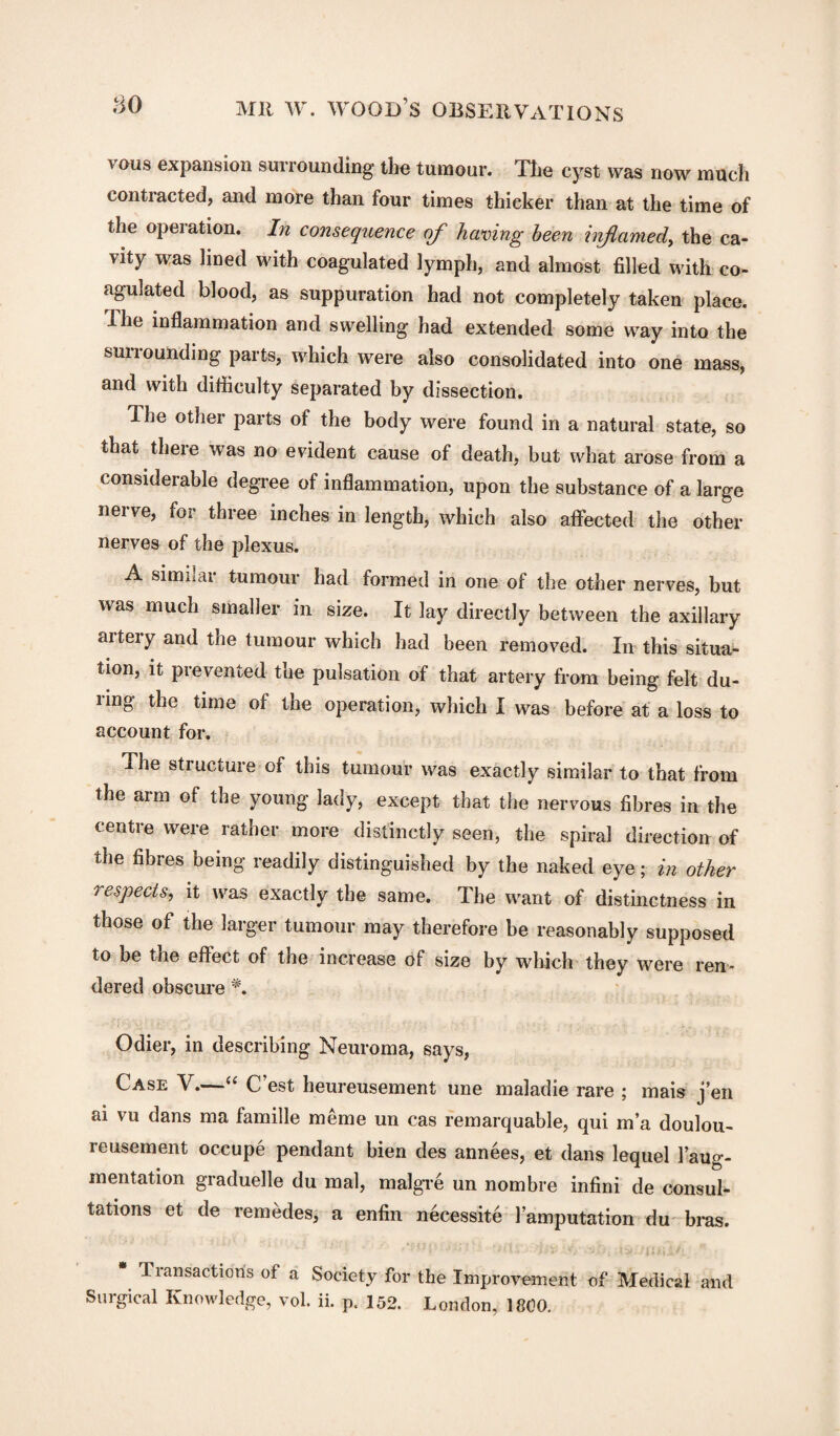 vous expansion surrounding the tumour. The cyst was now much contracted, and more than four times thicker than at the time of the operation. In consequence of having been inflamed, the ca¬ vity was lined with coagulated lymph, and almost filled with co¬ agulated blood, as suppuration had not completely taken place. Ihe inflammation and swelling had extended some way into the smiounding parts, which were also consolidated into one mass, and with difficulty separated by dissection. Ihe other parts of the body were found in a natural state, so that there was no evident cause of death, but what arose from a considerable degree of inflammation, upon the substance of a large nerve, for three inches in length, which also affected the other nerves of the plexus. A similar tumour had formed in one of the other nerves, but was much smaller in size. It lay directly between the axillary artery and the tumour which had been removed. In this situa¬ tion, it prevented the pulsation of that artery from being felt du¬ ring the time of the operation, which I was before at a loss to account for. The structure of this tumour was exactly similar to that from the arm of the young lady, except that the nervous fibres in the centre were rather more distinctly seen, the spiral direction of the fibres being readily distinguished by the naked eye; in other respects, it was exactly the same. The want of distinctness in those of the larger tumour may therefore be reasonably supposed to be the effect of the increase of size by which they were ren¬ dered obscure *. Odier, in describing Neuroma, says, Case V.—u C est heureusement une maladie rare ; mais j’en ai vu dans ma famille meme un cas remarquable, qui in’a doulou- reusement occupe pendant bien des annees, et dans lequel 1 aug¬ mentation graduelle du mal, malgre un nombre infini de consul¬ tations et de remedes, a enfin necessite 1’amputation du bias. Transaction's of a Society for the Improvement of Medical and Surgical Knowledge, vol. ii. p. 152. London, 1800.