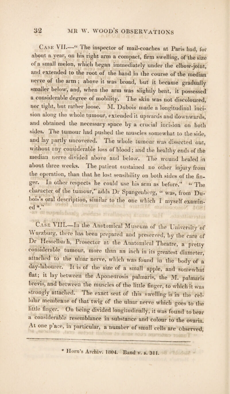 Case VIL—“ The inspector of mail-coaches at Paris had, for about a year, on his right arm a compact, firm swelling, of the size of a small melon, which began immediately under the eloow-joint, and extended to the loot of the hand in the course of the median nerve of the arm ; above it was broad, but it became gradually smaller below, and, when the arm was slightly bent, it possessed a considerable degree of mobility. The skin was not discoloured, not tight, but rather loose. IVI. Dubois made a longitudinal inci¬ sion along the whole tumour, extended it upwards and downwards, and obtained the necessary space by a crucial incision on both sides, i he tumour had pushed the muscles somewhat to the side, and lay {tartly uncovered. The whole tumour was dissected out, without any considerable loss of blood ; and the healthy ends of the median nerve divided above and below. The wound healed in about thiee weeks. I he patient sustained no other injury from tne operation, than that he lost sensibility on both sides of the fin¬ ger. In other respects he could use his arm as before.” 44 The chainCtei of tne tumour, adds Dr Spangenherg, i( was, from Du¬ bois s oia! desci iption, similar to the one which I myself examin¬ ed *> Case VIII—Li the Anatomical Museum of the University of Wmzburg, there has been prepared and preserved, by the care of Dr Hesselbaeh, Prosector at the Anatomical Theatre, a pretty considerable tumour, more than an inch in its greatest diameter, attached to the ulnar nerve, which was found in the body of a day-labourer. It is of the size of a small apple, and somewhat flat; it lay between the Aponeurosis palmaris, the M. palmaris brevis, and between the muscles of the little finger, to which it was strongly attached. The exact seat of this swelling is in the cel- lulai membrane of that twig of the ulnar nerve which c;oes to the little finger. On being divided longitudinally, it was found to bear a considerable resemblance in substance and colour to the ovaria. At one p’ace, in particular, a number of small cells are observed,