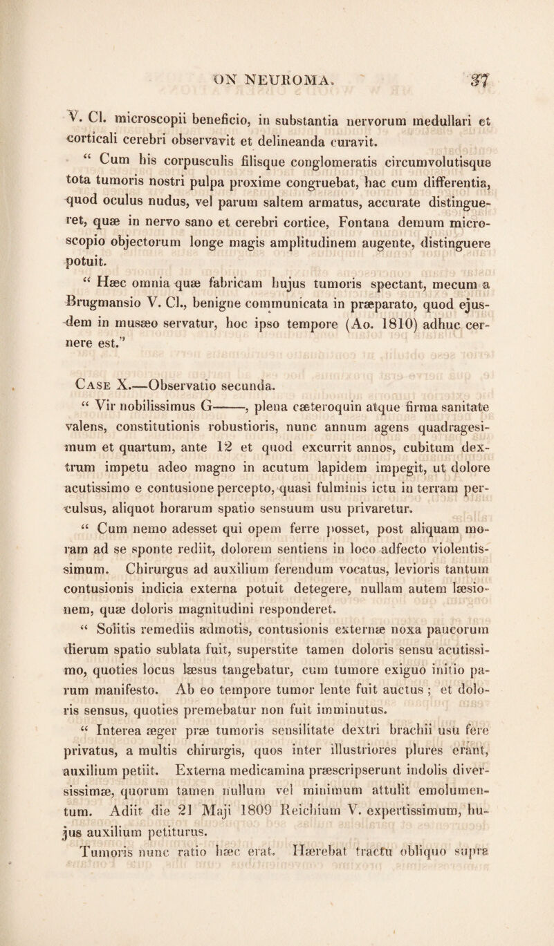 V. Cl. microscopii beneficio, in substantia nervorum medullari et corticali cerebri observavit et delineanda curavit. “ Cum his eorpusculis filisque conglomeratis cireumvolutisque tota tumoris nostri pulpa proxime congruebat, hac cum differentia, quod oculus nudus, vel parum saltern armatus, accurate distingue- ret, quse in nervo sano et cerebri cortice, Fontana demum micro- scopio objectorum longe magis amplitudinem augente, distinguere potuit. “ Hsec omnia quse fabricam lmjus tumoris spectant, mecum a Brugmansio V. Cl., benigne communicata in prseparato, quod ejus- dem in musseo servatur, hoc ipso tempore (Ao. 1810) adhuc. cer- nere est.” Case X.—Observatio secunda, “ Vir riobilissimus G-, plena eseteroquin atque firma sanitate valens, constitutionis robustioris, nunc annum agens quadragesi- mum et quartum, ante 12 et quod excurrit annos, cubitum dex- trum impetu adeo magno in acutum lapidem impegit, ut dolore acutissimo e contusione percepto, quasi fulminis ictu in terrain per- culsus, aliquot horarum spatio sensuum usu privaretur, “ Cum nemo adesset qui opem ferre posset, post aliquam mo- ram ad se sponte rediit, dolorem sentiens in loco adfecto violentis- simum. Chirurgus ad auxilium ferendum vocatus, levioris tantum contusionis indicia externa potuit detegere, nullam autem laesio- nem, quse doloris magnitudini responderet. “ Solitis remediis admotis, contusionis externse noxa paueorurn dierum spatio sublata fuit, superstate tamen doloris sensu acutissi¬ mo, quoties locus Isesus tangebatur, cum tumore exiguo initio pa¬ rum manifesto. Ab eo tempore tumor lente fuit auctus ; et dolo¬ ris sensus, quoties premebatur non fuit imminutus. “ Interea aeger pise tumoris sensilitate dextri brachii usu fere privatus, a multis chirurgis, quos inter illustriores plures efant, auxilium petiit. Externa medicamina prsescripserunt indolis diver- sissimse, quorum tamen nullum vel minimum attulit emolumen- tum. Adiit die 21 Maji 1809 Reichium V. cxpertissimum, hu~ jus auxilium petiturus. Tumoris nunc ratio hsec ei‘at, Hserebat fractal oblique supra