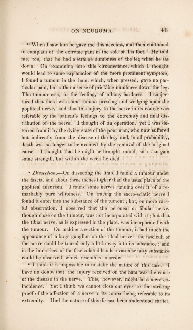 u When I saw him he gave me this account, and then continued to complain of the extreme pain in the sole of his foot. He told me, too, that he had a strange numbness of the leg when he sat down. On examining into this circumstance, which I thought would lead to some explanation of the more prominent symptom, I found a tumour in the ham, which, when pressed, gave no par¬ ticular pain, but rather a sense of prickling numbness down the leg. The tumour was, to the feeling, of a bony hardness. I conjec¬ tured that there was some tumour pressing and wedging upon the popliteal nerve, and that this injury to the nerve in its course was referable by the patient’s feelings to the extremity and final dis¬ tribution oh-the nerve. I thought of an operation, yet I was de¬ terred from it by the dying state of the poor man, who now suffered but indirectly from the disease of the leg, and, in all probability, death was no longer to be avoided by the removal of the original cause. I thought that he might be brought round, so as to gain some strength, but within the week he died. . . ox ■■vOii >!£ iidiig 10 rf»3flfntP?88IS 31113010 OJ “ Dissection.—On dissecting the limb, I found a tumour under the fascia, and about three inches higher than the usual place of the popliteal aneurism. I found some nerves running over it of a re¬ markably pure whiteness. On tracing the sacro-sciatic nerve I found it enter into the substance of the tumour ; but, on more care¬ ful observation, I observed that the peroneal or fibular nerve, though close on the tumour, was not incorporated with it; but that the tibial nerve, as is expressed in the plate, was incorporated with the tumour. On making a section of the tumour, it had much the appearance of a large ganglion on the tibial nerve; the fasciculi of the nerve could be traced only a little way into its substance; and in the interstices of the fasciculated bands a vascular fatty substance could be observed, which resembled marrow. “ I think it is impossible to mistake the nature of this case. I have no doubt that the injury received on the ham was the cause of the disease in the nerve. This, however, might be a mere co¬ incidence. Yet I think we cannot close our eyes to the striking proof of the affection of a nerve in its course being referable to its extremity. Had the nature of this disease been understood earlier,