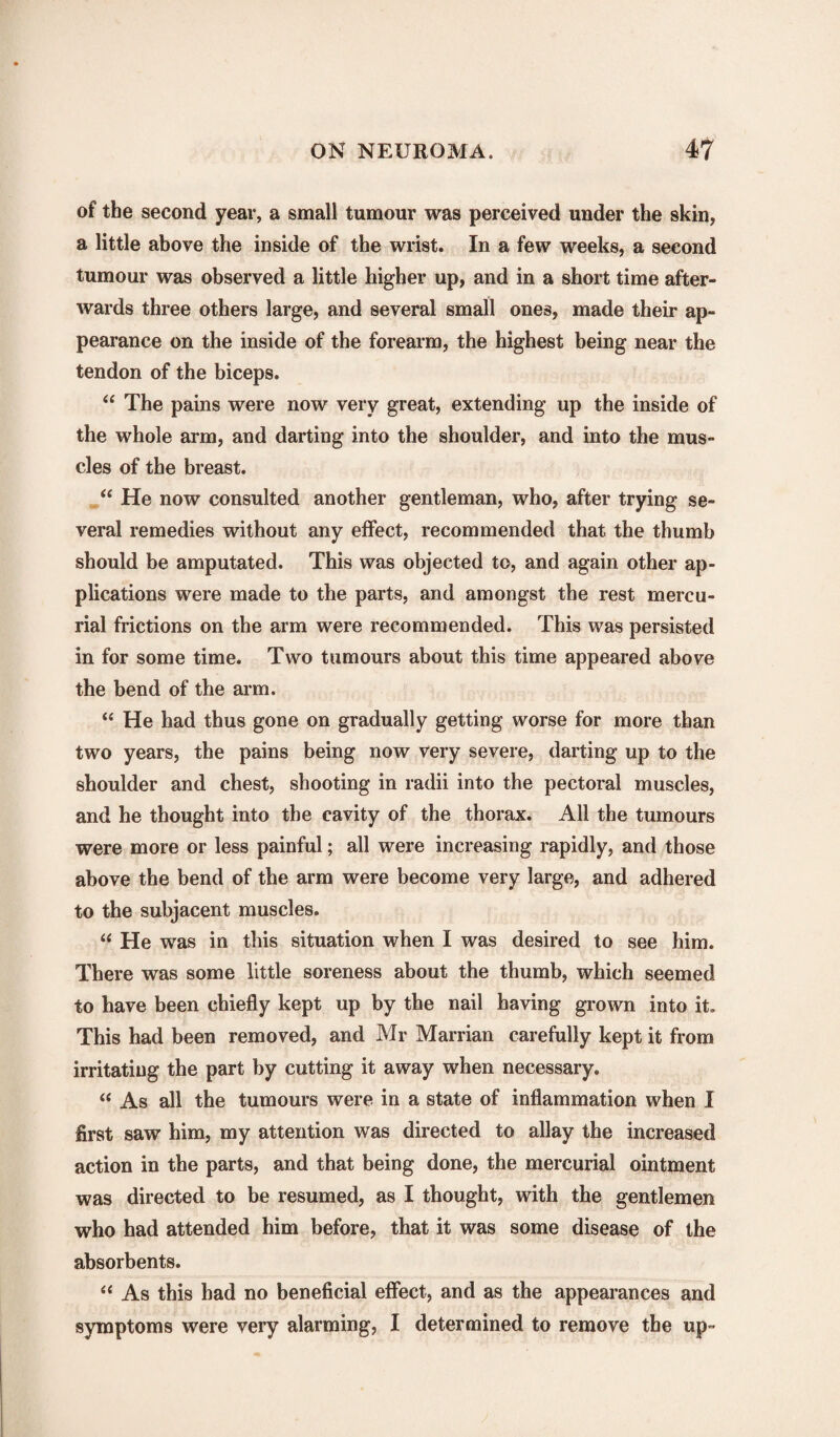 of the second year, a small tumour was perceived under the skin, a little above the inside of the wrist. In a few weeks, a second tumour was observed a little higher up, and in a short time after¬ wards three others large, and several small ones, made their ap¬ pearance on the inside of the forearm, the highest being near the tendon of the biceps. “ The pains were now very great, extending up the inside of the whole arm, and darting into the shoulder, and into the mus¬ cles of the breast. “ He now consulted another gentleman, who, after trying se¬ veral remedies without any effect, recommended that the thumb should be amputated. This was objected to, and again other ap¬ plications were made to the parts, and amongst the rest mercu¬ rial frictions on the arm were recommended. This was persisted in for some time. Two tumours about this time appeared above the bend of the arm. “ He had thus gone on gradually getting worse for more than two years, the pains being now very severe, darting up to the shoulder and chest, shooting in radii into the pectoral muscles, and he thought into the cavity of the thorax. All the tumours were more or less painful; all were increasing rapidly, and those above the bend of the arm were become very large, and adhered to the subjacent muscles. “ He was in this situation when I was desired to see him. There was some little soreness about the thumb, which seemed to have been chiefly kept up by the nail having grown into it. This had been removed, and Mr Marrian carefully kept it from irritating the part by cutting it away when necessary. “ As all the tumours were in a state of inflammation when I first saw him, my attention was directed to allay the increased action in the parts, and that being done, the mercurial ointment was directed to be resumed, as I thought, with the gentlemen who had attended him before, that it was some disease of the absorbents. “ As this had no beneficial effect, and as the appearances and symptoms were very alarming, I determined to remove the up-