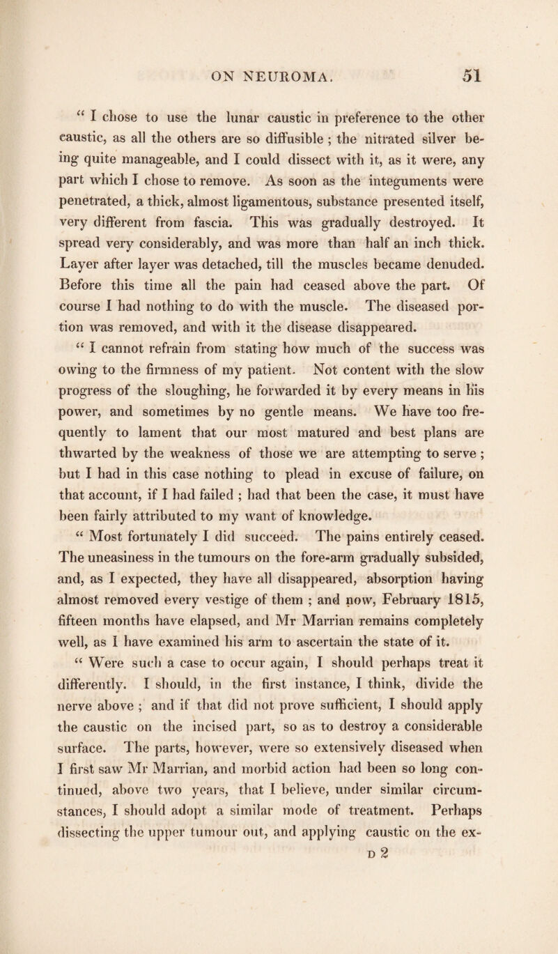 “ I chose to use the lunar caustic in preference to the other caustic, as all the others are so diffusible ; the nitrated silver be¬ ing quite manageable, and I could dissect with it, as it were, any part which I chose to remove. As soon as the integuments were penetrated, a thick, almost ligamentous, substance presented itself, very different from fascia. This was gradually destroyed. It spread very considerably, and was more than half an inch thick. Layer after layer was detached, till the muscles became denuded. Before this time all the pain had ceased above the part. Of course I had nothing to do with the muscle. The diseased por¬ tion was removed, and with it the disease disappeared. “ I cannot refrain from stating how much of the success was owing to the firmness of my patient. Not content with the slow progress of the sloughing, he forwarded it by every means in his power, and sometimes by no gentle means. We have too fre¬ quently to lament that our most matured and best plans are thwarted by the weakness of those we are attempting to serve ; but I had in this case nothing to plead in excuse of failure, on that account, if I had failed ; had that been the case, it must have been fairly attributed to my want of knowledge. “ Most fortunately I did succeed. The pains entirely ceased. The uneasiness in the tumours on the fore-arm gradually subsided, and, as I expected, they have all disappeared, absorption having almost removed every vestige of them ; and now, February 1815, fifteen months have elapsed, and Mr Marrian remains completely well, as i have examined his arm to ascertain the state of it. “ Were such a case to occur again, I should perhaps treat it differently. I should, in the first instance, I think, divide the nerve above ; and if that did not prove sufficient, I should apply the caustic on the incised part, so as to destroy a considerable surface. The parts, however, were so extensively diseased when I first saw Mr Marrian, and morbid action had been so long con¬ tinued, above two years, that I believe, under similar circum¬ stances, I should adopt a similar mode of treatment. Perhaps dissecting the upper tumour out, and applying caustic on the ex- d 2