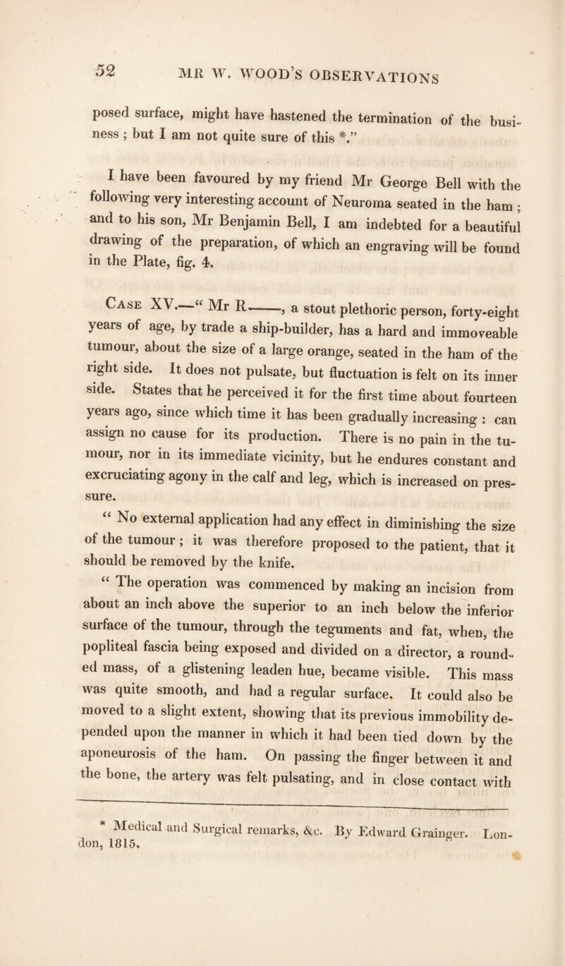 posed surface, might have hastened the termination of the busi¬ ness ; but I am not quite sure of this I have been favoured by my friend Mr George Bell with the following very interesting account of Neuroma seated in the ham ; and to his son, Mr Benjamin Bell, I am indebted for a beautiful drawing of the preparation, of which an engraving will be found in the Plate, fig. 4. Ca&e XV. “ Mr R—-, a stout plethoric person, forty-eight years of age, by trade a ship-builder, has a hard and immoveable tumour, about the size of a large orange, seated in the ham of the right side. It does not pulsate, but fluctuation is felt on its inner side. States that he perceived it for the first time about fourteen years ago, since which time it has been gradually increasing : can assign no cause for its production. There is no pain in the tu¬ mour, nor in its immediate vicinity, but he endures constant and excruciating agony in the calf and leg, which is increased on pres¬ sure. “ No external application had any effect in diminishing the size of the tumour ; it was therefore proposed to the patient, that it should be removed by the knife. “ The operation was commenced by making an incision from about an inch above the superior to an inch below the inferior surface of the tumour, through the teguments and fat, when, the popliteal fascia being exposed and divided on a director, a round¬ ed mass, of a glistening leaden hue, became visible. This mass was quite smooth, and had a regular surface. It could also be moved to a slight extent, showing that its previous immobility de¬ pended upon the manner in which it had been tied down by the aponeurosis of the ham. On passing the finger between it and the bone, the artery was felt pulsating, and in close contact with * Medicu! and Surgical remarks, &c. By Edward Grainger. Lon¬ don, 1815.