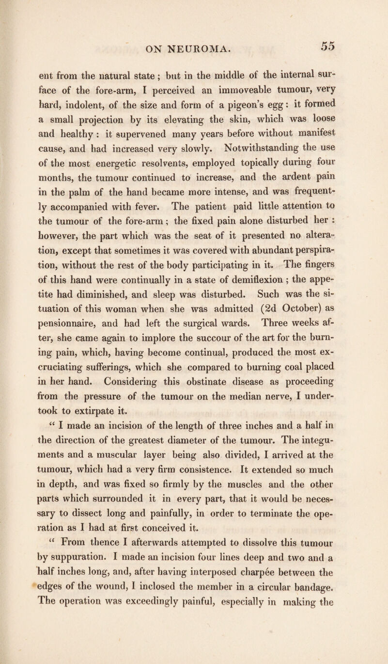 ent from the natural state; but in the middle of the internal sur¬ face of the fore-arm, I perceived an immoveable tumour, very hard, indolent, of the size and form of a pigeon’s egg: it formed a small projection by its elevating the skin, which was loose and healthy : it supervened many years before without manifest cause, and had increased very slowly. Notwithstanding the use of the most energetic resolvents, employed topically during four months, the tumour continued to increase, and the ardent pain in the palm of the hand became more intense, and was frequent¬ ly accompanied with fever. The patient paid little attention to the tumour of the fore-arm; the fixed pain alone disturbed her : however, the part which was the seat of it presented no altera- tion, except that sometimes it was covered with abundant perspira¬ tion, without the rest of the body participating in it. The fingers of this hand were continually in a state of demiflexion ; the appe¬ tite had diminished, and sleep was disturbed. Such was the si¬ tuation of this woman when she was admitted (2d October) as pensionnaire, and had left the surgical wards. Three weeks af¬ ter, she came again to implore the succour of the art for the burn¬ ing pain, which, having become continual, produced the most ex¬ cruciating sufferings, which she compared to burning coal placed in her hand. Considering this obstinate disease as proceeding from the pressure of the tumour on the median nerve, I under¬ took to extirpate it. “ I made an incision of the length of three inches and a half in the direction of the greatest diameter of the tumour. The integu¬ ments and a muscular layer being also divided, I arrived at the tumour, which had a very firm consistence. It extended so much in depth, and was fixed so firmly by the muscles and the other parts which surrounded it in every part, that it would be neces¬ sary to dissect long and painfully, in order to terminate the ope¬ ration as I had at first conceived it. “ From thence I afterwards attempted to dissolve this tumour by suppuration. I made an incision four lines deep and two and a half inches long, and, after having interposed charpee between the edges of the wound, I inclosed the member in a circular bandage. The operation was exceedingly painful, especially in making the