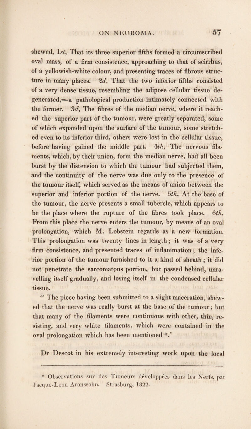shewed, lstf, That its three superior fifths formed a circumscribed oval mass, of a firm consistence, approaching to that of scirrhus, of a yellowish-white colour, and presenting traces of fibrous struc¬ ture in many places. 2d, That the two inferior fifths consisted of a very dense tissue, resembling the adipose cellular tissue de¬ generated,—a pathological production intimately connected with the former. 3d, The fibres of the median nerve, where it reach¬ ed the superior part of the tumour, were greatly separated, some of which expanded upon the surface of the tumour, some stretch¬ ed even to its inferior third, others were lost in the cellular tissue, before having gained the middle part. 4th, The nervous fila¬ ments, which, by their union, form the median nerve, had all been burst by the distension to which the tumour had subjected them, and the continuity of the nerve was due only to the presence of the tumour itself, which served as the means of union between the superior and inferior portion of the nerve. 5th, At the base of the tumour, the nerve presents a small tubercle, which appears to be the place where the rupture of the fibres took place. 6th, From this place the nerve enters the tumour, by means of an oval prolongation, which M. Lobstein regards as a new formation. This prolongation was twenty lines in length; it was of a very firm consistence, and presented traces of inflammation; the infe¬ rior portion of the tumour furnished to it a kind of sheath ; it did not penetrate the sarcomatous portion, but passed behind, unra¬ velling itself gradually, and losing itself in the condensed cellular tissue. “ The piece having been submitted to a slight maceration, shew¬ ed that the nerve was really burst at the base of the tumour; but that many of the filaments were continuous with other, thin, re¬ sisting, and very white filaments, which were contained in the oval prolongation which has been mentioned Dr Descot in his extremely interesting work upon the local * Observations sur des Tumeurs developpees dans les Nerfs, par Jacque-Leon Aronssohn. Strasburg, 1822.