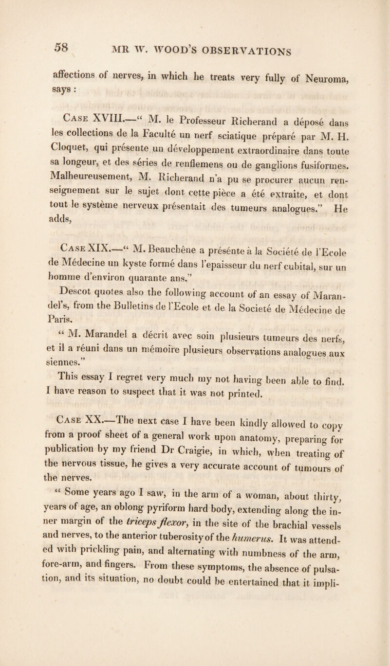 affections of nerves, in which he treats very fully of Neuroma, says: Case XVIII. “ M. le Professeur Richerand a depose dans les collections de la haculte un nerf sciatique prepare par M. H. Cloquet, qui presente un developpement extraordinaire dans toute sa longeui, et des series de renflemens ou de ganglions fusiformes. Malheui eusement, M. Richerand n’a pu se procurer aucun ren- seigriement sur le sujet dont cette piece a ete extraite, et dont tout le systeme nerveux presentait des tumeurs analogues.” He adds, Case XIX—“ M.Beauchene a presente a la Societe de l’Ecole de Medecine un kyste forme dans l’epaisseur du nerf cubital, sur un homrae d’environ quarante ans.” Descot quotes also the following account of an essay of Maran- del’s, from the Bulletins de 1’Ecole et de la Societe de Medecine de Paris. M. Marandel a decrit avec soin plusieurs tumeurs des nerfs, et il a reuni dans un memoife plusieurs observations analogues aux siennes.” This essay I regret very much my not having been able to find. I have reason to suspect that it was not printed. Case XX. I he next case I have been kindly allowed to copy from a proof sheet of a general work upon anatomy, preparing for publication by my friend Dr Craigie, in which, when treating of the nervous tissue, he gives a very accurate account of tumours of the nerves. “ Some years ago I saw, in the arm of a woman, about thirty, years of age, an oblong pyriform hard body, extending along the in¬ ner margin of the triceps flexor, in the site of the brachial vessels and nei ves, to the anterior tuberosity of the humerus. It was attend¬ ed with prickling pain, and alternating with numbness of the arm, fore-arm, and fingers. From these symptoms, the absence of pulsa¬ tion, and its situation, no doubt could be entertained that it impli-