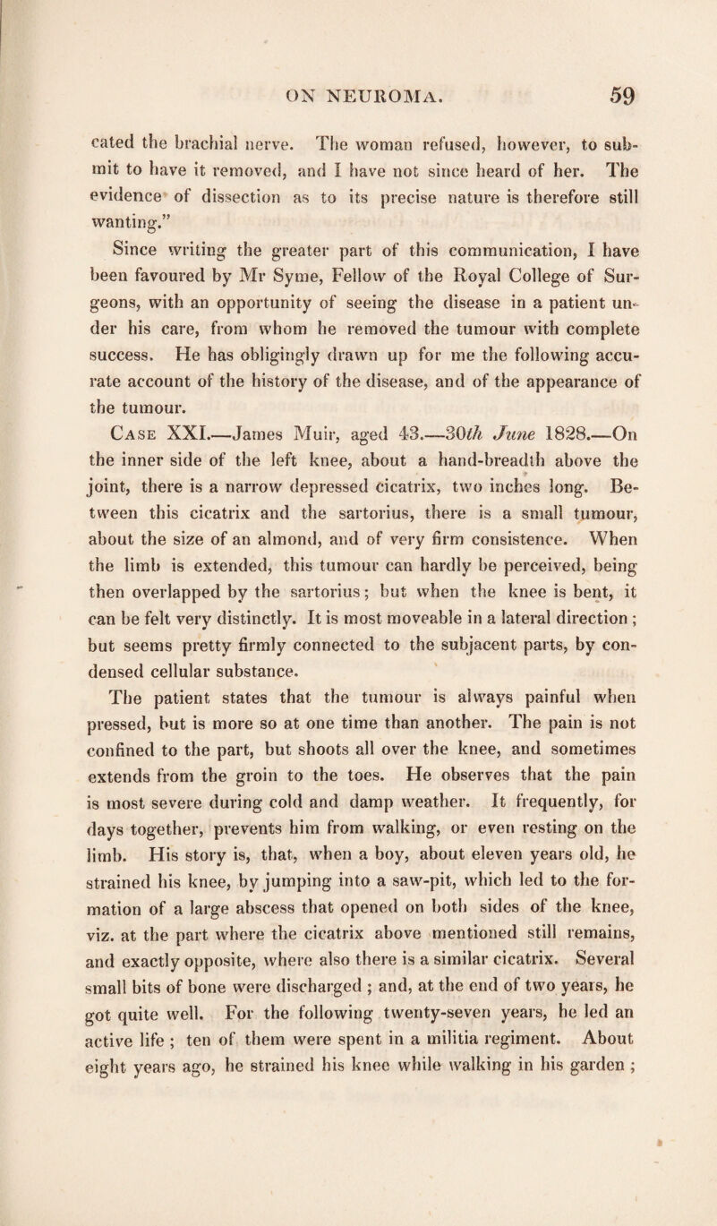 cated the brachial nerve. The woman refused, however, to sub¬ mit to have it removed, and I have not since heard of her. The evidence of dissection as to its precise nature is therefore still wanting.” Since writing the greater part of this communication, I have been favoured by Mr Syme, Fellow of the Royal College of Sur¬ geons, with an opportunity of seeing the disease in a patient un¬ der his care, from whom he removed the tumour with complete success. He has obligingly drawn up for me the following accu¬ rate account of the history of the disease, and of the appearance of the tumour. Case XXL—James Muir, aged 43.-30^ June 1828.-—On the inner side of the left knee, about a hand-breadth above the joint, there is a narrow depressed cicatrix, two inches long. Be¬ tween this cicatrix and the sartorius, there is a small tumour, about the size of an almond, and of very firm consistence. When the limb is extended, this tumour can hardly be perceived, being then overlapped by the sartorius; but when the knee is bent, it can be felt very distinctly. It is most moveable in a lateral direction ; but seems pretty firmly connected to the subjacent parts, by con¬ densed cellular substance. The patient states that the tumour is always painful when pressed, but is more so at one time than another. The pain is not confined to the part, but shoots all over the knee, and sometimes extends from the groin to the toes. He observes that the pain is most severe during cold and damp weather. It frequently, for days together, prevents him from walking, or even resting on the limb. His story is, that, when a boy, about eleven years old, he strained his knee, by jumping into a saw-pit, which led to the for¬ mation of a large abscess that opened on both sides of the knee, viz. at the part where the cicatrix above mentioned still remains, and exactly opposite, where also there is a similar cicatrix. Several small bits of bone were discharged ; and, at the end of two years, he got quite well. For the following twenty-seven years, he led an active life ; ten of them were spent in a militia regiment. About eight years ago, he strained his knee while walking in his garden ;