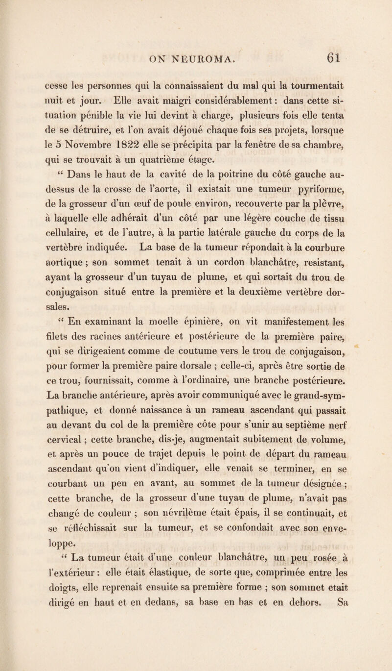 cesse les personnes qui la connaissaient du mal qui la tourmentait nuit et jour. Elle avait maigri considerablement: dans cette si¬ tuation penible la vie lui devint a charge, plusieurs fois elle tenta de se detruire, et Ton avait dejoue chaque fois ses projets, lorsque le 5 Novembre 1822 elle se precipita par la fenetre de sa chambre, qui se trouvait a un quatrieme etage. “ Dans le haut de la cavite de la poitrine du cote gauche au- dessus de la crosse de l’aorte, il existait une tumeur pyriforme, de la grosseur d’un oeuf de poule environ, recouverte par la plevre, a laquelle elle adherait d’un cote par une legere couche de tissu cellulaire, et de l’autre, a la par tie laterale gauche du corps de la vertebre indiquee. La base de la tumeur repondait a la courbure aortique; son sommet tenait a un cordon blanchatre, resistant, ayant la grosseur d’un tuyau de plume, et qui sortait du trou de conjugaison situe entre la premiere et la deuxieme vertebre dor- sales. “ En examinant la moelle epiniere, on vit manifestement les filets des racines anterieure et posterieure de la premiere paire, qui se dirigeaient comme de coutume vers le trou de conjugaison, pour former la premiere paire dorsale ; celle-ci, apres etre sortie de ce trou, fournissait, comme a l’ordinaire, une branche posterieure. La branche anterieure, apres avoir communique avec le grand-sym- pathique, et donne naissance a un rameau ascendant qui passait au devant du col de la premiere cote pour s’unir au septieme nerf cervical; cette branche, dis-je, augmentait subitement de volume, et apres un pouce de trajet depuis le point de depart du rameau ascendant qu’on vient d’indiquer, elle venait se terminer, en se courbant un peu en avant, au sommet de la tumeur designee ; cette branche, de la grosseur d’une tuyau de plume, n’avait pas change de couleur ; son nevrileme etait epais, il se continuait, et se reflechissait sur la tumeur, et se confondait avec son enve- loppe. “ La tumeur etait d’une couleur blanchatre, un peu rosee a rexterieur: elle etait elastique, de sorte que, comprimee entre les doigts, elle reprenait ensuite sa premiere forme ; son sommet etait dirige en haut et en dedans, sa base en has et en dehors. Sa