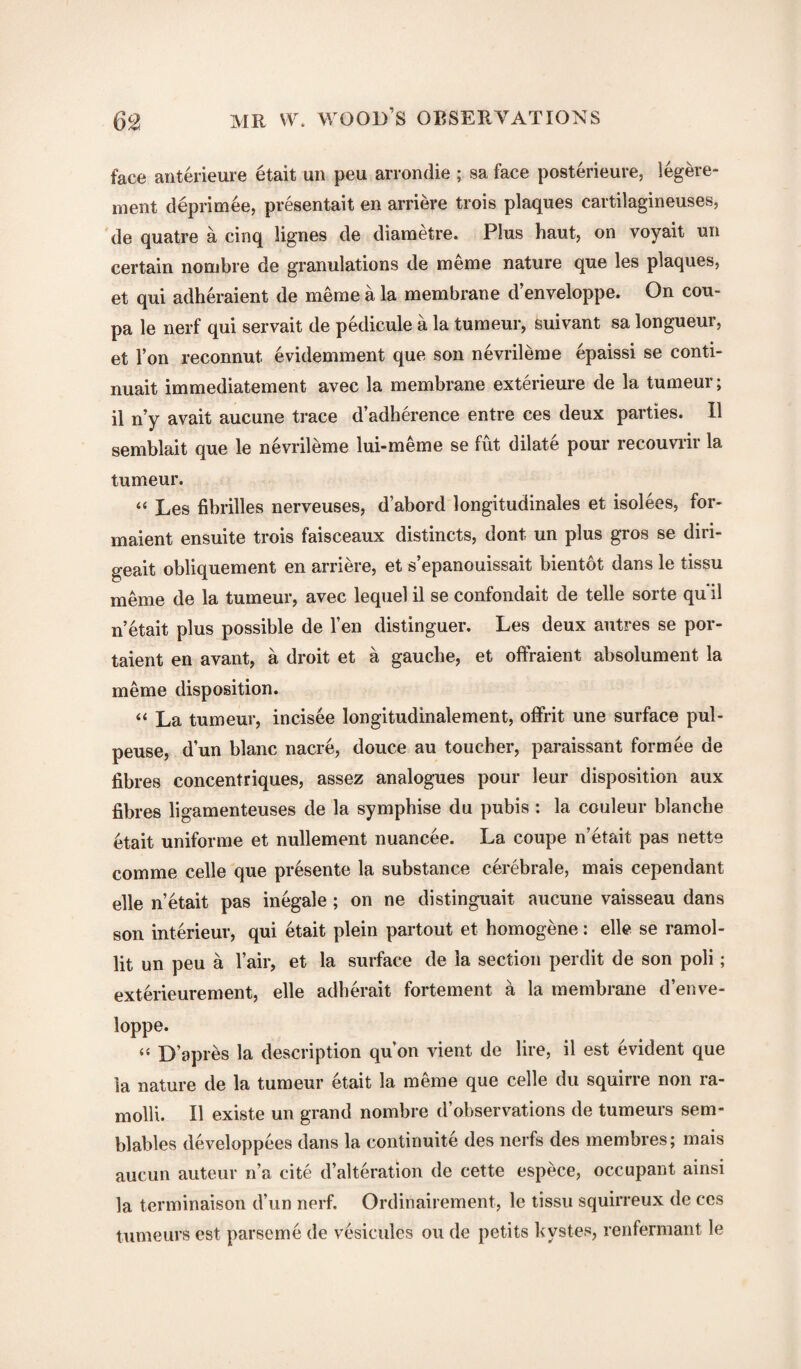 face anterieure etait un peu arrondie ; sa face posterieure, legere- ment deprimee, presentait en arriere trois plaques cartilagineuses, de quatre a cinq lignes de diametre. Plus haut, on voyait un certain nombre de granulations de meme nature que les plaques, et qui adheraient de meme a la membrane d’enveloppe. On cou- pa le nerf qui servait de pedicule a la tumeur, suivant sa longueur, et Ton reconnut evidemment que son nevrileme epaissi se conti¬ nual immediatement avec la membrane exterieure de la tumeur; il n’y avait aucune trace d’adherence entre ces deux parties. II semblait que le nevrileme lui-meme se fut dilate pour recouvrir la tumeur. “ Les fibrilles nerveuses, d’abord longitudinales et isolees, for- maient ensuite trois faisceaux distincts, dont un plus gros se diri- geait obliquement en arriere, et s’epanouissait bientot dans le tissu meme de la tumeur, avec lequel il se confondait de telle sorte qu il n’etait plus possible de l’en distinguer. Les deux autres se por- taient en avant, a droit et a gauche, et offraient absolument la meme disposition. “ La tumeur, incisee longitudinalement, offrit une surface pul- peuse, dun blanc nacre, douce au toucher, paraissant formee de fibres concentriques, assez analogues pour leur disposition aux fibres ligamenteuses de la symphise du pubis : la couleur blanche etait uniforme et nullement nuancee. La coupe n’etait pas nette comme celle que presente la substance cerebrale, mais cependant elle n’etait pas inegale; on ne distinguait aucune vaisseau dans son interieur, qui etait plein partout et homogene: elle se ramol- lit un peu a l’air, et la surface de la section perdit de son poli; exterieurement, elle adherait fortement a la membrane d’enve¬ loppe. “ D’apres la description qu’on vient de lire, il est evident que la nature de la tumeur etait la meme que celle du squirre non ra- molli. Il existe un grand nombre d’observations de tumeurs sem- blables developpees dans la continuite des nerfs des membres; mais aucun auteur n’a cite d’alteration de cette espece, occupant ainsi la terminaison d’un nerf. Ordinairement, le tissu squirreux de ces tumeurs est parseme de vesicules ou de petits kystes, renfermant le