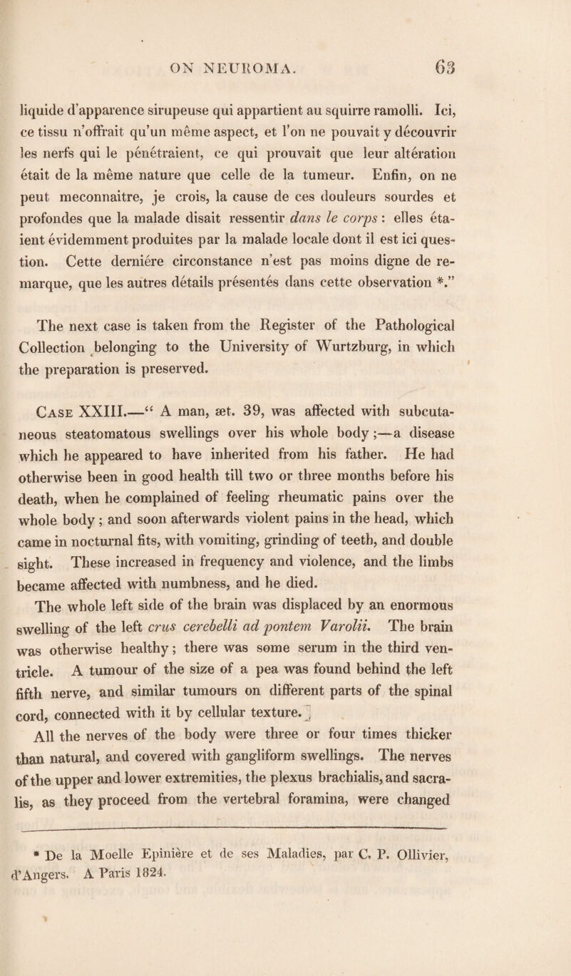 liquide d’apparence sirupeuse qui appartient au squirre ramolli. Ici, ce tissu n’offrait qu’un raeme aspect, et Ton ne pouvait y decouvrir les nerfs qui le penetraient, ce qui prouvait que leur alteration etait de la raeme nature que celle de la tumeur. Enfin, on ne peut meconnaitre, je crois, la cause de ces douleurs sourdes et profondes que la malade disait ressentir dans le corps: elles eta- ient evidemment produites par la malade locale dont il est ici ques¬ tion. Cette derniere circonstance n’est pas moins digne de re- marque, que les autres details presentes dans cette observation The next case is taken from the Register of the Pathological Collection belonging to the University of Wurtzburg, in which the preparation is preserved. Case XXIII.—A man, set. 39, was affected with subcuta¬ neous steatomatous swellings over his whole bodya disease which he appeared to have inherited from his father. He had otherwise been in good health till two or three months before his death, when he complained of feeling rheumatic pains over the whole body ; and soon afterwards violent pains in the head, which came in nocturnal fits, with vomiting, grinding of teeth, and double sight. These increased in frequency and violence, and the limbs became affected with numbness, and he died. The whole left side of the brain was displaced by an enormous swelling of the left crus cerebelli ad pontem Varolii. The brain was otherwise healthy; there was some serum in the third ven¬ tricle. A tumour of the size of a pea was found behind the left fifth nerve, and similar tumours on different parts of the spinal cord, connected with it by cellular texture. ’ All the nerves of the body were three or four times thicker than natural, and covered with gangliform swellings. The nerves of the upper and lower extremit ies, the plexus brachialis, and sacra- lis, as they proceed from the vertebral foramina, were changed * De la Moelle Epiniere et de ses Maladies, par C. P. Ollivier, d’Angers. A Paris 1824,