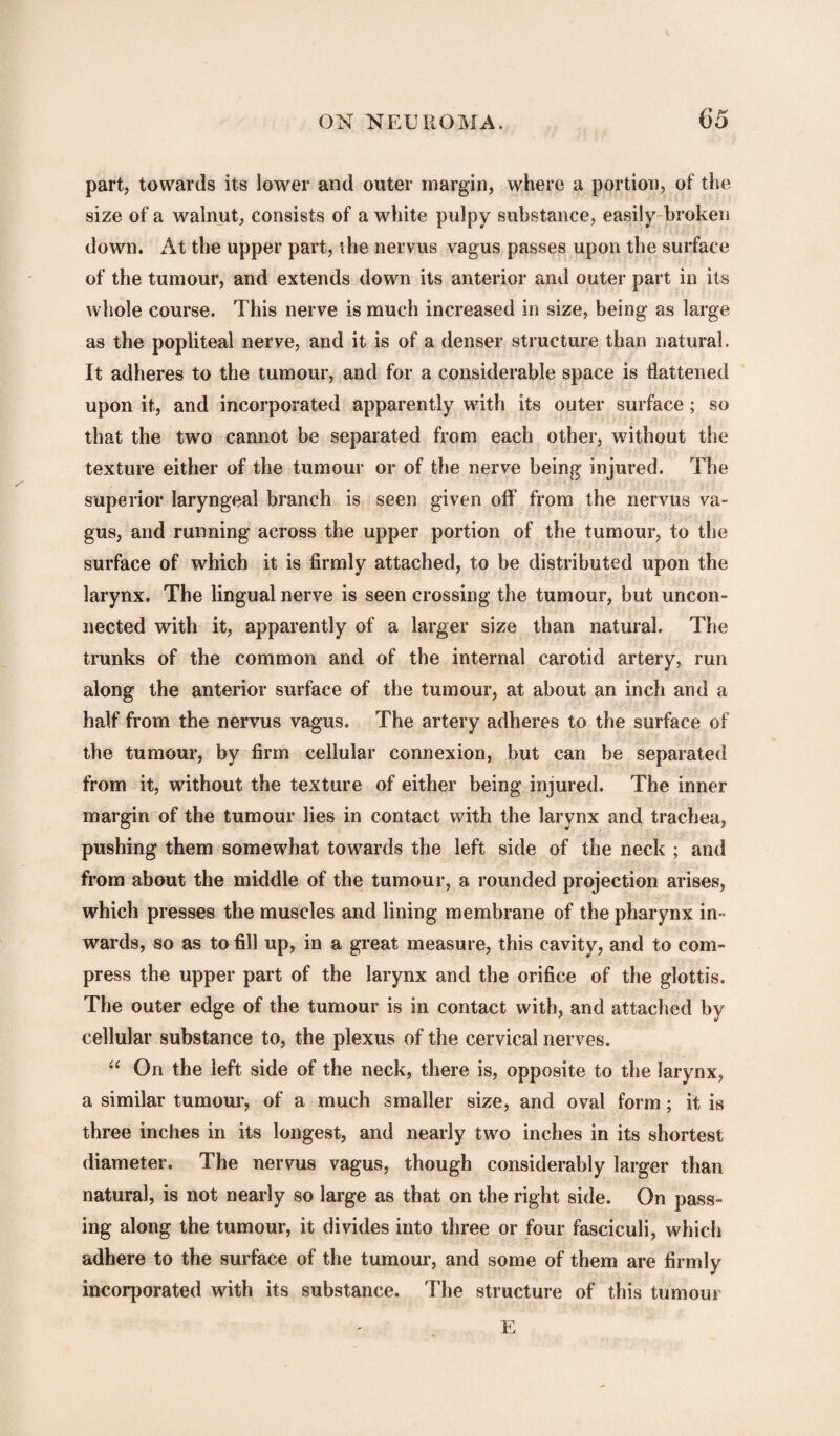 part, towards its lower and outer margin, where a portion, of the size of a walnut, consists of a white pulpy substance, easily broken down. At the upper part, the nervus vagus passes upon the surface of the tumour, and extends down its anterior and outer part in its whole course. This nerve is much increased in size, being as large as the popliteal nerve, and it is of a denser structure than natural. It adheres to the tumour, and for a considerable space is flattened upon it, and incorporated apparently with its outer surface; so that the two cannot be separated from each other, without the texture either of the tumour or of the nerve being injured. The superior laryngeal branch is seen given off from the nervus va¬ gus, and running across the upper portion of the tumour, to the surface of which it is firmly attached, to be distributed upon the larynx. The lingual nerve is seen crossing the tumour, but uncon¬ nected with it, apparently of a larger size than natural. The trunks of the common and of the internal carotid artery, run along the anterior surface of the tumour, at about an inch and a half from the nervus vagus. The artery adheres to the surface of the tumour, by firm cellular connexion, but can be separated from it, without the texture of either being injured. The inner margin of the tumour lies in contact with the larynx and trachea, pushing them somewhat towards the left side of the neck ; and from about the middle of the tumour, a rounded projection arises, which presses the muscles and lining membrane of the pharynx in¬ wards, so as to fill up, in a great measure, this cavity, and to com¬ press the upper part of the larynx and the orifice of the glottis. The outer edge of the tumour is in contact with, and attached by cellular substance to, the plexus of the cervical nerves. “ On the left side of the neck, there is, opposite to the larynx, a similar tumour, of a much smaller size, and oval form; it is three inches in its longest, and nearly two inches in its shortest diameter. The nervus vagus, though considerably larger than natural, is not nearly so large as that on the right side. On pass¬ ing along the tumour, it divides into three or four fasciculi, which adhere to the surface of the tumour, and some of them are firmly incorporated with its substance. The structure of this tumour E