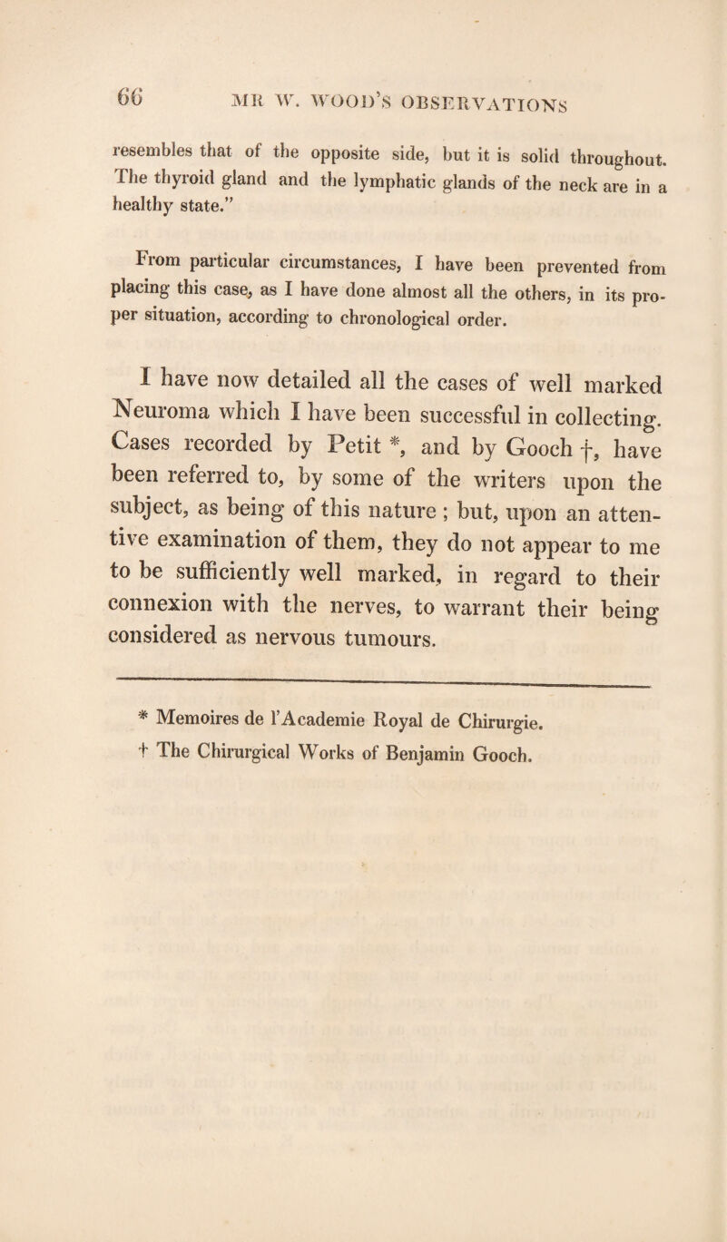 resembles that of the opposite side, but it is solid throughout. The thyroid gland and the lymphatic glands of the neck are in a healthy state.” From particular circumstances, I have been prevented from placing this case, as I have done almost all the others, in its pro¬ per situation, according to chronological order. I have now detailed all the cases of well marked Neuroma which I have been successful in collecting. Cases recorded by Petit *, and by Gooch f, have been referred to, by some of the writers upon the subject, as being of this nature ; but, upon an atten¬ tive examination of them, they do not appear to me to be sufficiently well marked, in regard to their connexion with the nerves, to warrant their being considered as nervous tumours. * Memoires de 1’Academie Royal de Chirurgie. + The Chirurgical Works of Benjamin Gooch.