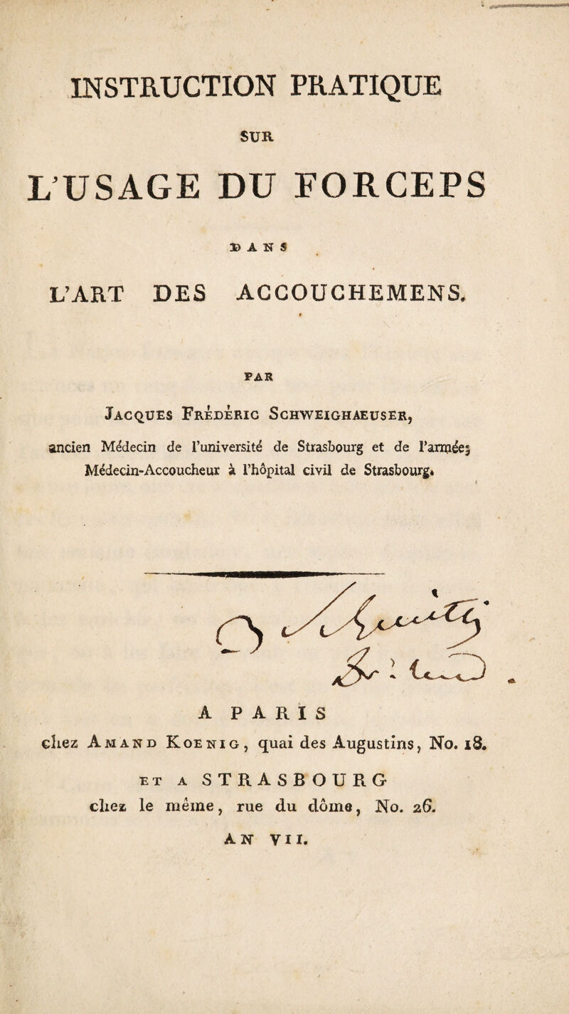 INSTRUCTION PRATIQUE SUR L USAGE DU FORCEPS DANS L’ART DES ACCOUCHEMENS, PAR Jacques Frédéric Schweighaeuser, ancien Médecin de l’université de Strasbourg et de Farinées Médecin-Accoucheur à l’hôpital civil de Strasbourg* A PARIS chez Am and Koenig, quai des Augustins, No. 18. ET A STRASBOURG chez le même, rue du dôme, No. 26. AN VII.
