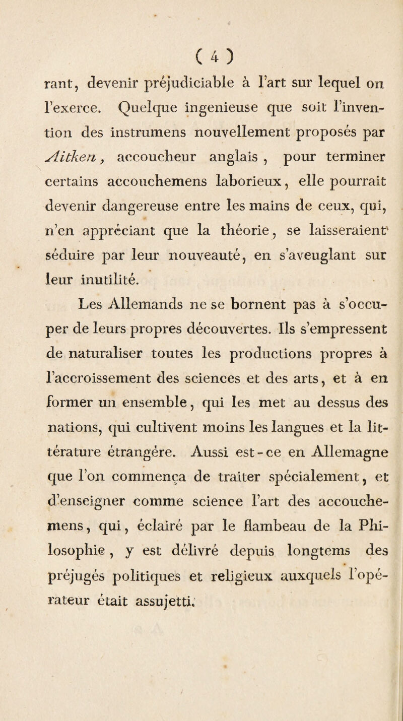 rant, devenir préjudiciable à l’art sur lequel on l’exerce. Quelque ingénieuse que soit l’inven¬ tion des instrumens nouvellement proposés par Aibken y accoucheur anglais , pour terminer certains accouchemens laborieux, elle pourrait devenir dangereuse entre les mains de ceux, qui, n’en appréciant que la théorie, se laisseraient' séduire par leur nouveauté, en s’aveuglant sur leur inutilité. Les Allemands ne se bornent pas à s’occu¬ per de leurs propres découvertes. Ils s’empressent de naturaliser toutes les productions propres à l’accroissement des sciences et des arts, et à en former un ensemble, qui les met au dessus des nations, qui cultivent moins les langues et la lit¬ térature étrangère. Aussi est-ce en Allemagne que l’on commença de traiter spécialement, et d’enseigner comme science l’art des accouche¬ mens , qui, éclairé par le flambeau de la Phi¬ losophie , y est délivré depuis longtems des préjugés politiques et religieux auxquels l’opé¬ rateur était assujetti.